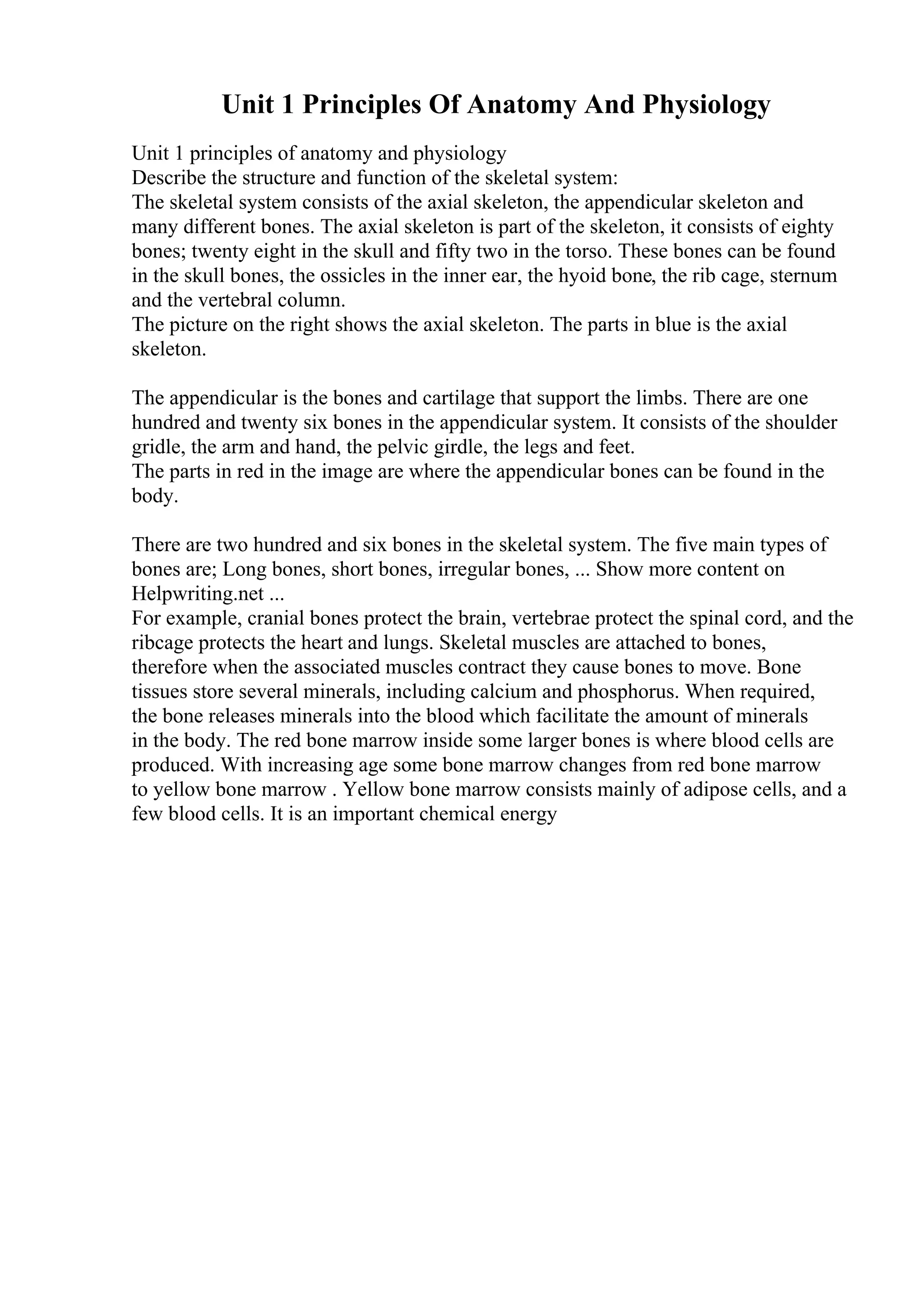 Unit 1 Principles Of Anatomy And Physiology
Unit 1 principles of anatomy and physiology
Describe the structure and function of the skeletal system:
The skeletal system consists of the axial skeleton, the appendicular skeleton and
many different bones. The axial skeleton is part of the skeleton, it consists of eighty
bones; twenty eight in the skull and fifty two in the torso. These bones can be found
in the skull bones, the ossicles in the inner ear, the hyoid bone, the rib cage, sternum
and the vertebral column.
The picture on the right shows the axial skeleton. The parts in blue is the axial
skeleton.
The appendicular is the bones and cartilage that support the limbs. There are one
hundred and twenty six bones in the appendicular system. It consists of the shoulder
gridle, the arm and hand, the pelvic girdle, the legs and feet.
The parts in red in the image are where the appendicular bones can be found in the
body.
There are two hundred and six bones in the skeletal system. The five main types of
bones are; Long bones, short bones, irregular bones, ... Show more content on
Helpwriting.net ...
For example, cranial bones protect the brain, vertebrae protect the spinal cord, and the
ribcage protects the heart and lungs. Skeletal muscles are attached to bones,
therefore when the associated muscles contract they cause bones to move. Bone
tissues store several minerals, including calcium and phosphorus. When required,
the bone releases minerals into the blood which facilitate the amount of minerals
in the body. The red bone marrow inside some larger bones is where blood cells are
produced. With increasing age some bone marrow changes from red bone marrow
to yellow bone marrow . Yellow bone marrow consists mainly of adipose cells, and a
few blood cells. It is an important chemical energy
 