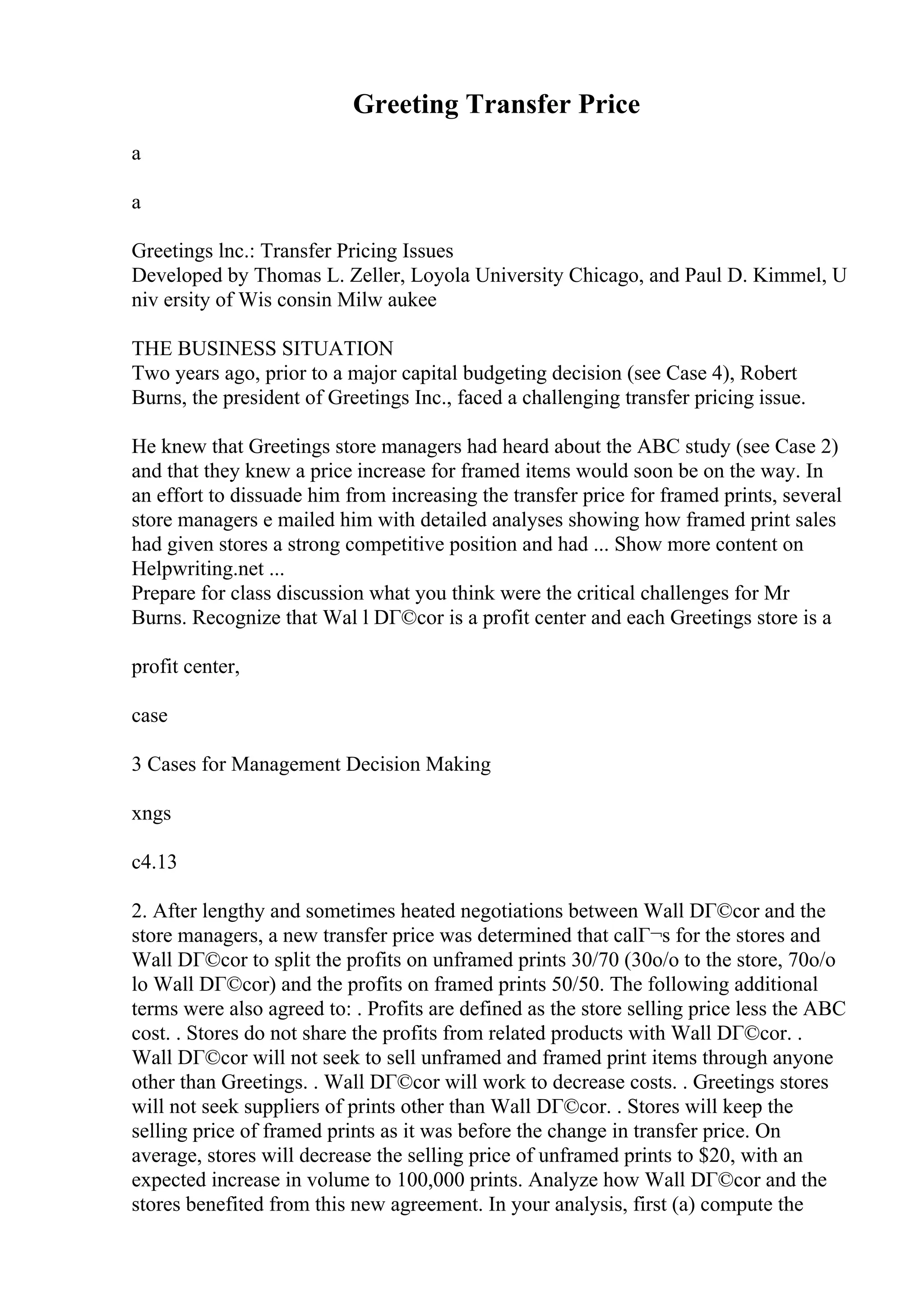 Greeting Transfer Price
a
a
Greetings lnc.: Transfer Pricing Issues
Developed by Thomas L. Zeller, Loyola University Chicago, and Paul D. Kimmel, U
niv ersity of Wis consin Milw aukee
THE BUSINESS SITUATION
Two years ago, prior to a major capital budgeting decision (see Case 4), Robert
Burns, the president of Greetings Inc., faced a challenging transfer pricing issue.
He knew that Greetings store managers had heard about the ABC study (see Case 2)
and that they knew a price increase for framed items would soon be on the way. In
an effort to dissuade him from increasing the transfer price for framed prints, several
store managers e mailed him with detailed analyses showing how framed print sales
had given stores a strong competitive position and had ... Show more content on
Helpwriting.net ...
Prepare for class discussion what you think were the critical challenges for Mr
Burns. Recognize that Wal l DГ©cor is a profit center and each Greetings store is a
profit center,
case
3 Cases for Management Decision Making
xngs
c4.13
2. After lengthy and sometimes heated negotiations between Wall DГ©cor and the
store managers, a new transfer price was determined that calГ¬s for the stores and
Wall DГ©cor to split the profits on unframed prints 30/70 (30o/o to the store, 70o/o
lo Wall DГ©cor) and the profits on framed prints 50/50. The following additional
terms were also agreed to: . Profits are defined as the store selling price less the ABC
cost. . Stores do not share the profits from related products with Wall DГ©cor. .
Wall DГ©cor will not seek to sell unframed and framed print items through anyone
other than Greetings. . Wall DГ©cor will work to decrease costs. . Greetings stores
will not seek suppliers of prints other than Wall DГ©cor. . Stores will keep the
selling price of framed prints as it was before the change in transfer price. On
average, stores will decrease the selling price of unframed prints to $20, with an
expected increase in volume to 100,000 prints. Analyze how Wall DГ©cor and the
stores benefited from this new agreement. In your analysis, first (a) compute the
 