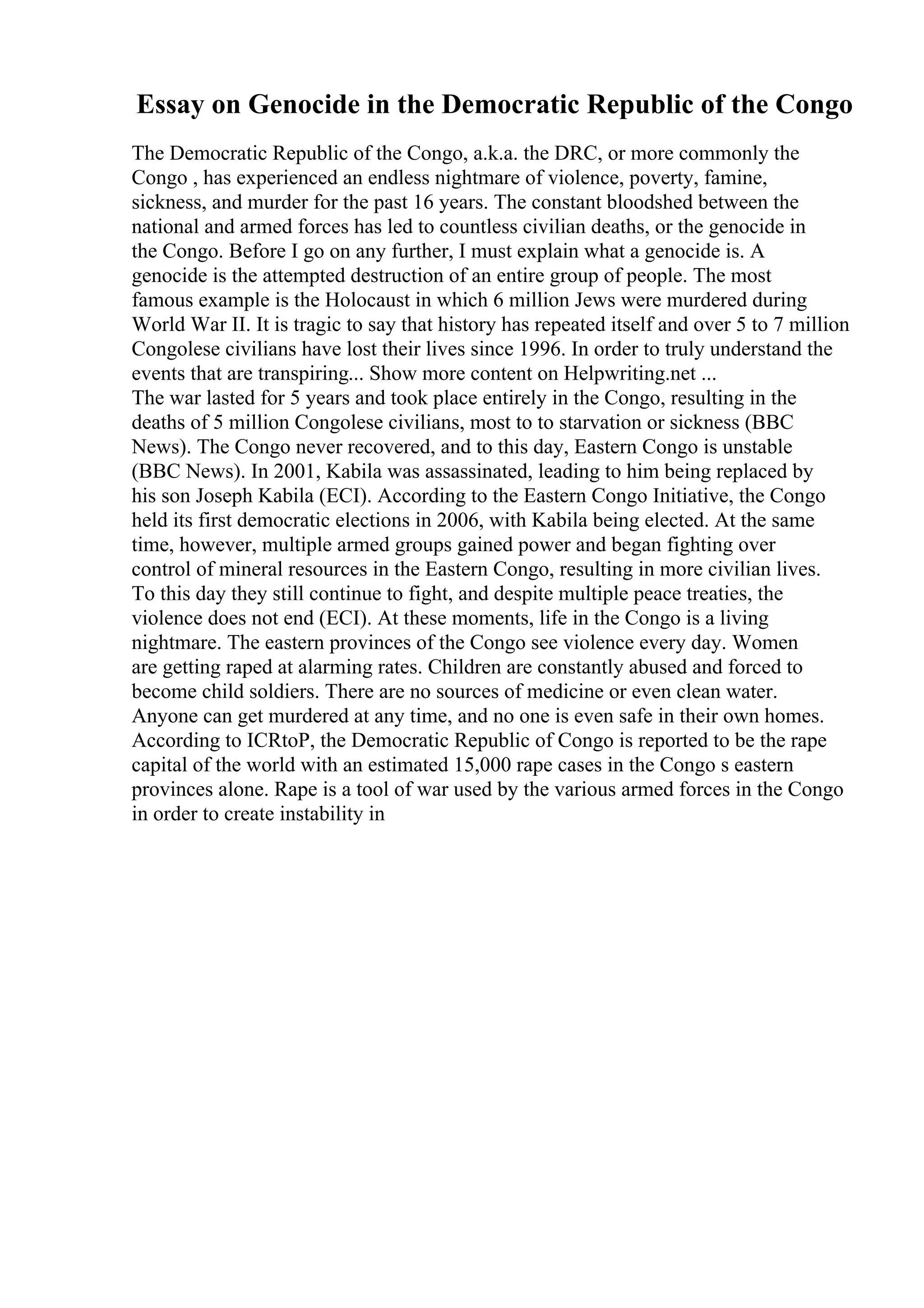 Essay on Genocide in the Democratic Republic of the Congo
The Democratic Republic of the Congo, a.k.a. the DRC, or more commonly the
Congo , has experienced an endless nightmare of violence, poverty, famine,
sickness, and murder for the past 16 years. The constant bloodshed between the
national and armed forces has led to countless civilian deaths, or the genocide in
the Congo. Before I go on any further, I must explain what a genocide is. A
genocide is the attempted destruction of an entire group of people. The most
famous example is the Holocaust in which 6 million Jews were murdered during
World War II. It is tragic to say that history has repeated itself and over 5 to 7 million
Congolese civilians have lost their lives since 1996. In order to truly understand the
events that are transpiring... Show more content on Helpwriting.net ...
The war lasted for 5 years and took place entirely in the Congo, resulting in the
deaths of 5 million Congolese civilians, most to to starvation or sickness (BBC
News). The Congo never recovered, and to this day, Eastern Congo is unstable
(BBC News). In 2001, Kabila was assassinated, leading to him being replaced by
his son Joseph Kabila (ECI). According to the Eastern Congo Initiative, the Congo
held its first democratic elections in 2006, with Kabila being elected. At the same
time, however, multiple armed groups gained power and began fighting over
control of mineral resources in the Eastern Congo, resulting in more civilian lives.
To this day they still continue to fight, and despite multiple peace treaties, the
violence does not end (ECI). At these moments, life in the Congo is a living
nightmare. The eastern provinces of the Congo see violence every day. Women
are getting raped at alarming rates. Children are constantly abused and forced to
become child soldiers. There are no sources of medicine or even clean water.
Anyone can get murdered at any time, and no one is even safe in their own homes.
According to ICRtoP, the Democratic Republic of Congo is reported to be the rape
capital of the world with an estimated 15,000 rape cases in the Congo s eastern
provinces alone. Rape is a tool of war used by the various armed forces in the Congo
in order to create instability in
 