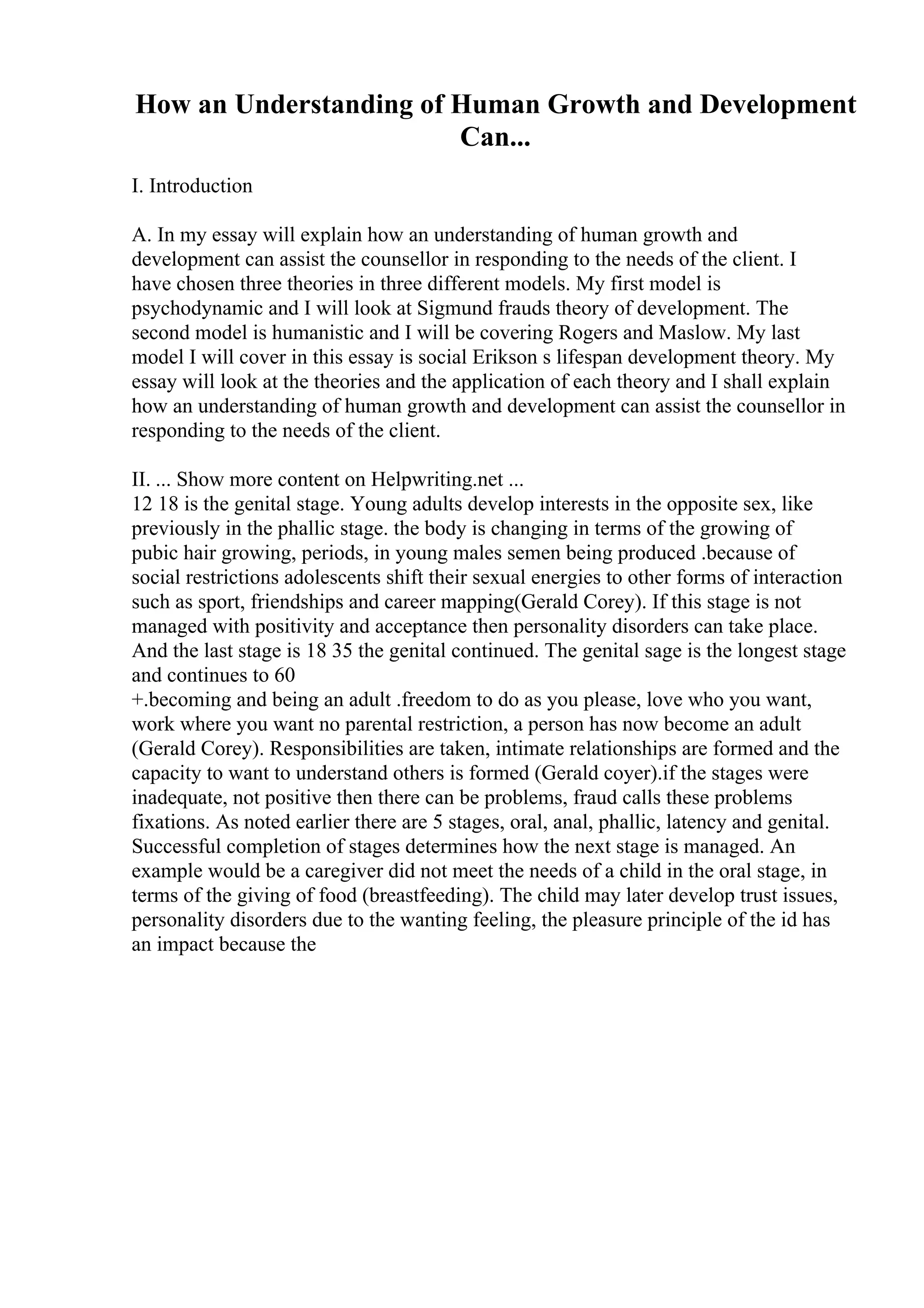 How an Understanding of Human Growth and Development
Can...
I. Introduction
A. In my essay will explain how an understanding of human growth and
development can assist the counsellor in responding to the needs of the client. I
have chosen three theories in three different models. My first model is
psychodynamic and I will look at Sigmund frauds theory of development. The
second model is humanistic and I will be covering Rogers and Maslow. My last
model I will cover in this essay is social Erikson s lifespan development theory. My
essay will look at the theories and the application of each theory and I shall explain
how an understanding of human growth and development can assist the counsellor in
responding to the needs of the client.
II. ... Show more content on Helpwriting.net ...
12 18 is the genital stage. Young adults develop interests in the opposite sex, like
previously in the phallic stage. the body is changing in terms of the growing of
pubic hair growing, periods, in young males semen being produced .because of
social restrictions adolescents shift their sexual energies to other forms of interaction
such as sport, friendships and career mapping(Gerald Corey). If this stage is not
managed with positivity and acceptance then personality disorders can take place.
And the last stage is 18 35 the genital continued. The genital sage is the longest stage
and continues to 60
+.becoming and being an adult .freedom to do as you please, love who you want,
work where you want no parental restriction, a person has now become an adult
(Gerald Corey). Responsibilities are taken, intimate relationships are formed and the
capacity to want to understand others is formed (Gerald coyer).if the stages were
inadequate, not positive then there can be problems, fraud calls these problems
fixations. As noted earlier there are 5 stages, oral, anal, phallic, latency and genital.
Successful completion of stages determines how the next stage is managed. An
example would be a caregiver did not meet the needs of a child in the oral stage, in
terms of the giving of food (breastfeeding). The child may later develop trust issues,
personality disorders due to the wanting feeling, the pleasure principle of the id has
an impact because the
 