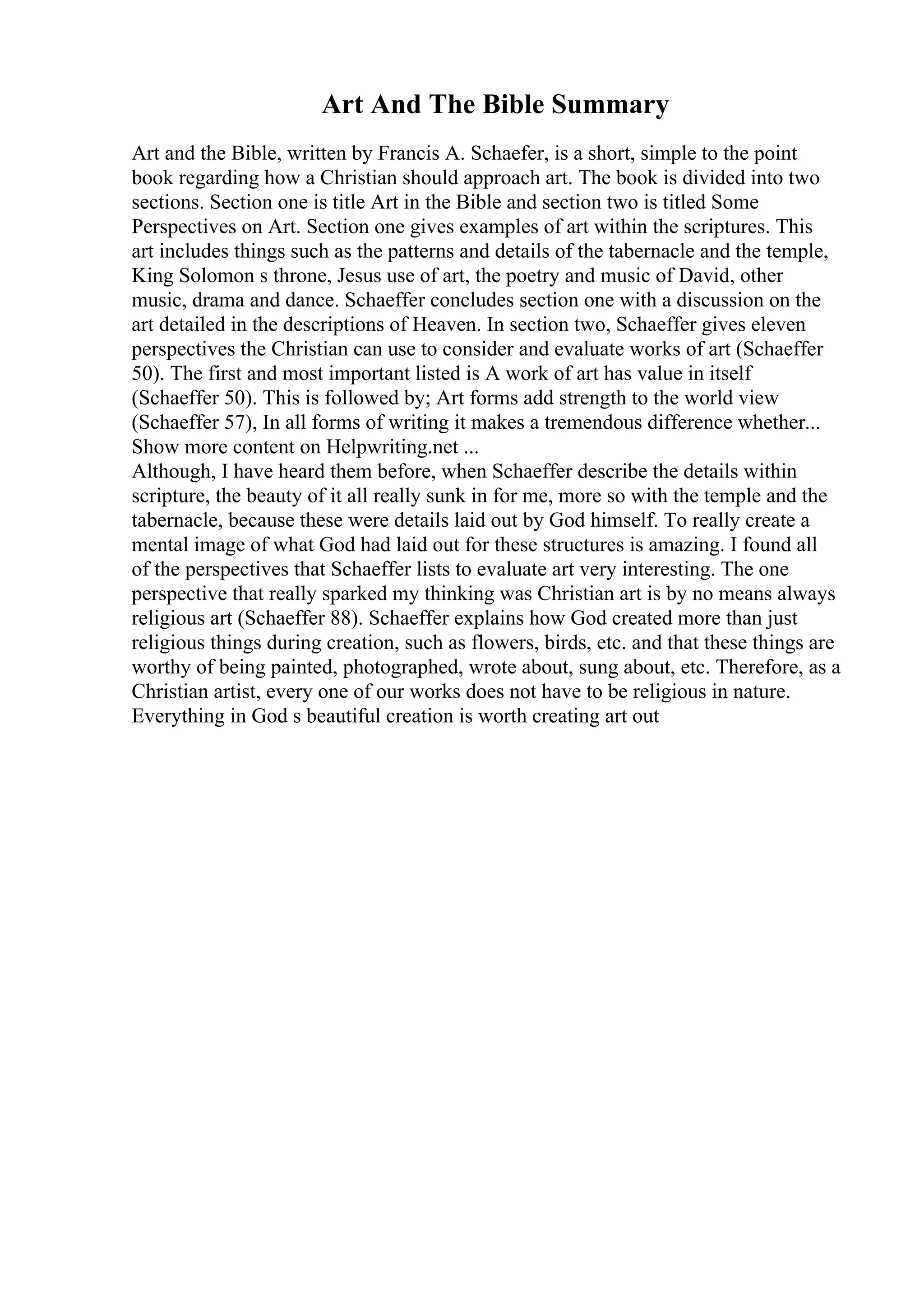 Art And The Bible Summary
Art and the Bible, written by Francis A. Schaefer, is a short, simple to the point
book regarding how a Christian should approach art. The book is divided into two
sections. Section one is title Art in the Bible and section two is titled Some
Perspectives on Art. Section one gives examples of art within the scriptures. This
art includes things such as the patterns and details of the tabernacle and the temple,
King Solomon s throne, Jesus use of art, the poetry and music of David, other
music, drama and dance. Schaeffer concludes section one with a discussion on the
art detailed in the descriptions of Heaven. In section two, Schaeffer gives eleven
perspectives the Christian can use to consider and evaluate works of art (Schaeffer
50). The first and most important listed is A work of art has value in itself
(Schaeffer 50). This is followed by; Art forms add strength to the world view
(Schaeffer 57), In all forms of writing it makes a tremendous difference whether...
Show more content on Helpwriting.net ...
Although, I have heard them before, when Schaeffer describe the details within
scripture, the beauty of it all really sunk in for me, more so with the temple and the
tabernacle, because these were details laid out by God himself. To really create a
mental image of what God had laid out for these structures is amazing. I found all
of the perspectives that Schaeffer lists to evaluate art very interesting. The one
perspective that really sparked my thinking was Christian art is by no means always
religious art (Schaeffer 88). Schaeffer explains how God created more than just
religious things during creation, such as flowers, birds, etc. and that these things are
worthy of being painted, photographed, wrote about, sung about, etc. Therefore, as a
Christian artist, every one of our works does not have to be religious in nature.
Everything in God s beautiful creation is worth creating art out
 