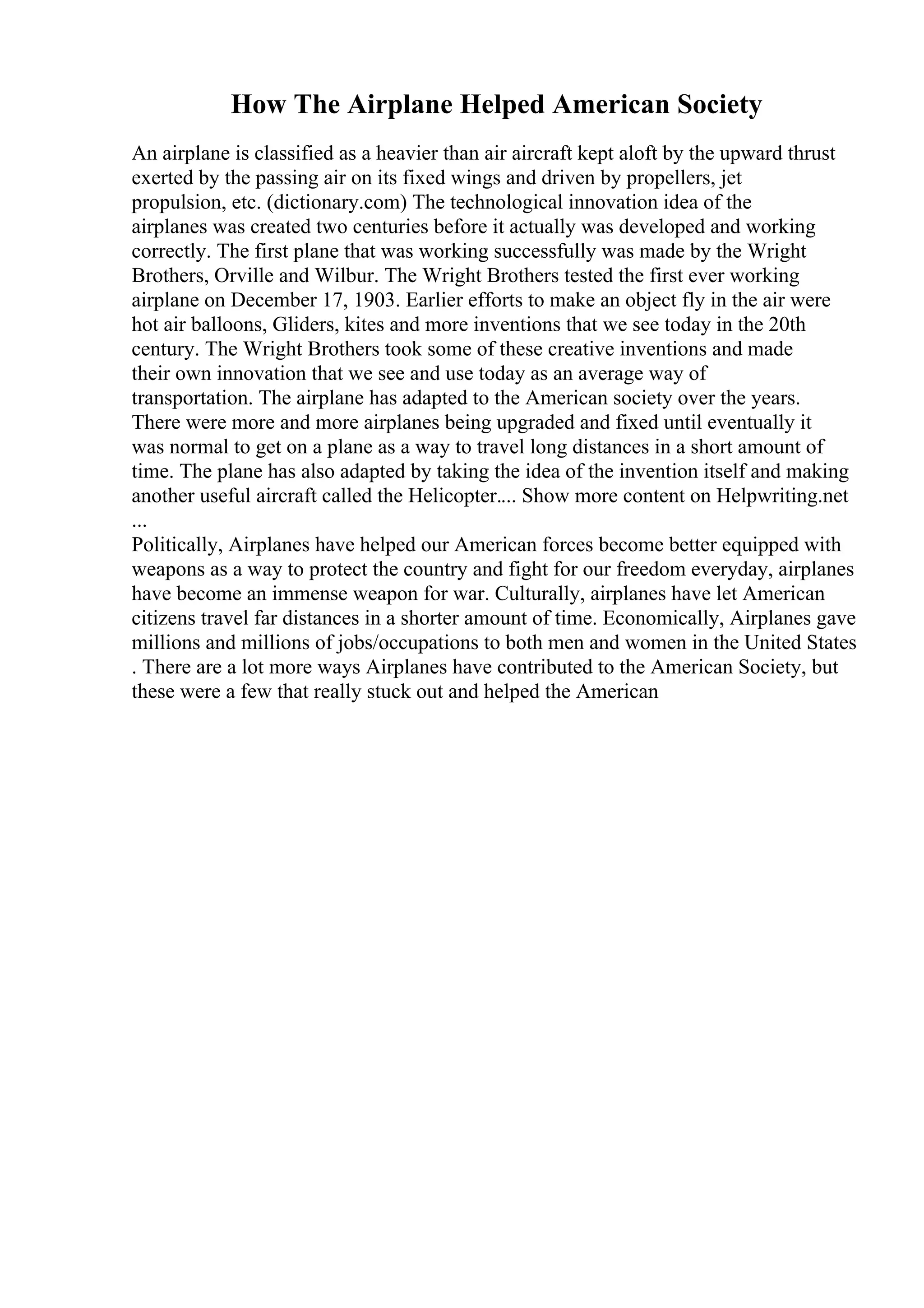 How The Airplane Helped American Society
An airplane is classified as a heavier than air aircraft kept aloft by the upward thrust
exerted by the passing air on its fixed wings and driven by propellers, jet
propulsion, etc. (dictionary.com) The technological innovation idea of the
airplanes was created two centuries before it actually was developed and working
correctly. The first plane that was working successfully was made by the Wright
Brothers, Orville and Wilbur. The Wright Brothers tested the first ever working
airplane on December 17, 1903. Earlier efforts to make an object fly in the air were
hot air balloons, Gliders, kites and more inventions that we see today in the 20th
century. The Wright Brothers took some of these creative inventions and made
their own innovation that we see and use today as an average way of
transportation. The airplane has adapted to the American society over the years.
There were more and more airplanes being upgraded and fixed until eventually it
was normal to get on a plane as a way to travel long distances in a short amount of
time. The plane has also adapted by taking the idea of the invention itself and making
another useful aircraft called the Helicopter.... Show more content on Helpwriting.net
...
Politically, Airplanes have helped our American forces become better equipped with
weapons as a way to protect the country and fight for our freedom everyday, airplanes
have become an immense weapon for war. Culturally, airplanes have let American
citizens travel far distances in a shorter amount of time. Economically, Airplanes gave
millions and millions of jobs/occupations to both men and women in the United States
. There are a lot more ways Airplanes have contributed to the American Society, but
these were a few that really stuck out and helped the American
 
