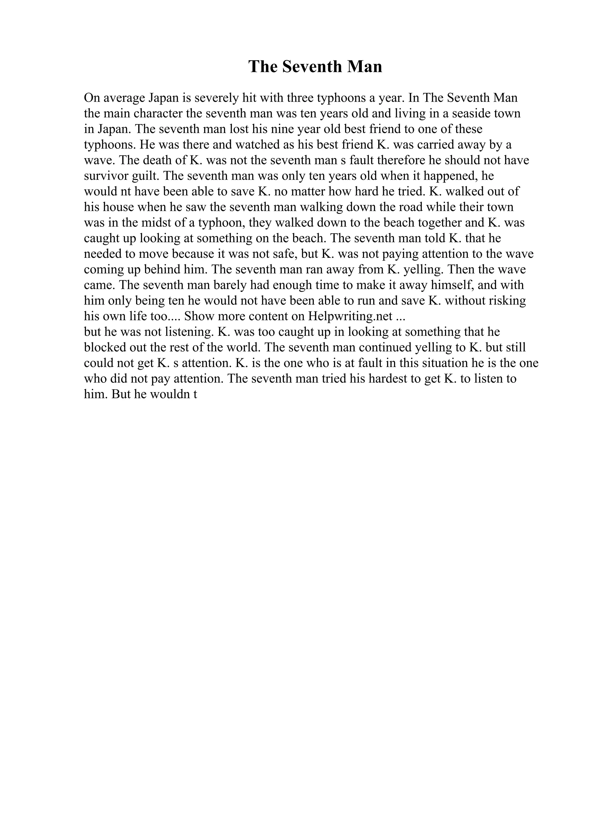 The Seventh Man
On average Japan is severely hit with three typhoons a year. In The Seventh Man
the main character the seventh man was ten years old and living in a seaside town
in Japan. The seventh man lost his nine year old best friend to one of these
typhoons. He was there and watched as his best friend K. was carried away by a
wave. The death of K. was not the seventh man s fault therefore he should not have
survivor guilt. The seventh man was only ten years old when it happened, he
would nt have been able to save K. no matter how hard he tried. K. walked out of
his house when he saw the seventh man walking down the road while their town
was in the midst of a typhoon, they walked down to the beach together and K. was
caught up looking at something on the beach. The seventh man told K. that he
needed to move because it was not safe, but K. was not paying attention to the wave
coming up behind him. The seventh man ran away from K. yelling. Then the wave
came. The seventh man barely had enough time to make it away himself, and with
him only being ten he would not have been able to run and save K. without risking
his own life too.... Show more content on Helpwriting.net ...
but he was not listening. K. was too caught up in looking at something that he
blocked out the rest of the world. The seventh man continued yelling to K. but still
could not get K. s attention. K. is the one who is at fault in this situation he is the one
who did not pay attention. The seventh man tried his hardest to get K. to listen to
him. But he wouldn t
 