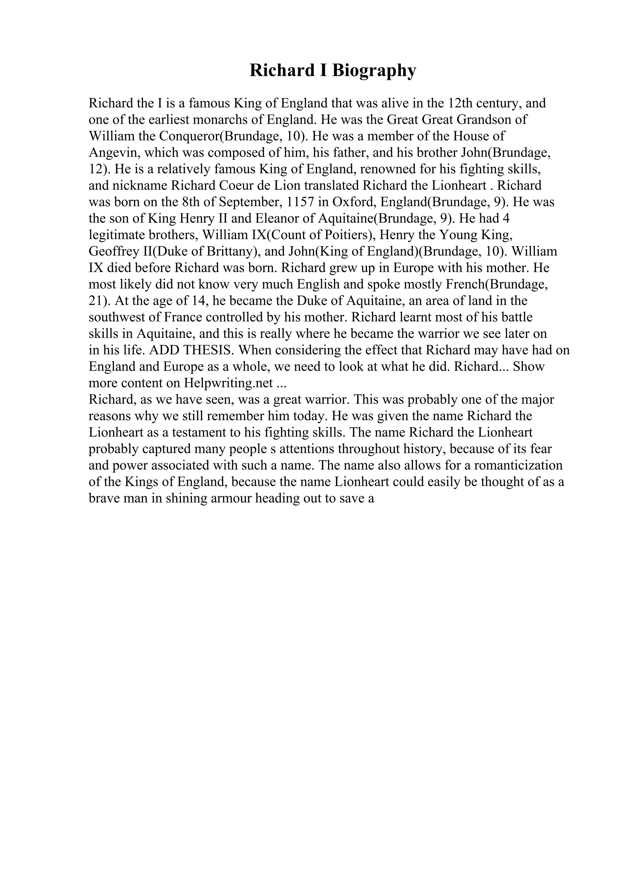 Richard I Biography
Richard the I is a famous King of England that was alive in the 12th century, and
one of the earliest monarchs of England. He was the Great Great Grandson of
William the Conqueror(Brundage, 10). He was a member of the House of
Angevin, which was composed of him, his father, and his brother John(Brundage,
12). He is a relatively famous King of England, renowned for his fighting skills,
and nickname Richard Coeur de Lion translated Richard the Lionheart . Richard
was born on the 8th of September, 1157 in Oxford, England(Brundage, 9). He was
the son of King Henry II and Eleanor of Aquitaine(Brundage, 9). He had 4
legitimate brothers, William IX(Count of Poitiers), Henry the Young King,
Geoffrey II(Duke of Brittany), and John(King of England)(Brundage, 10). William
IX died before Richard was born. Richard grew up in Europe with his mother. He
most likely did not know very much English and spoke mostly French(Brundage,
21). At the age of 14, he became the Duke of Aquitaine, an area of land in the
southwest of France controlled by his mother. Richard learnt most of his battle
skills in Aquitaine, and this is really where he became the warrior we see later on
in his life. ADD THESIS. When considering the effect that Richard may have had on
England and Europe as a whole, we need to look at what he did. Richard... Show
more content on Helpwriting.net ...
Richard, as we have seen, was a great warrior. This was probably one of the major
reasons why we still remember him today. He was given the name Richard the
Lionheart as a testament to his fighting skills. The name Richard the Lionheart
probably captured many people s attentions throughout history, because of its fear
and power associated with such a name. The name also allows for a romanticization
of the Kings of England, because the name Lionheart could easily be thought of as a
brave man in shining armour heading out to save a
 