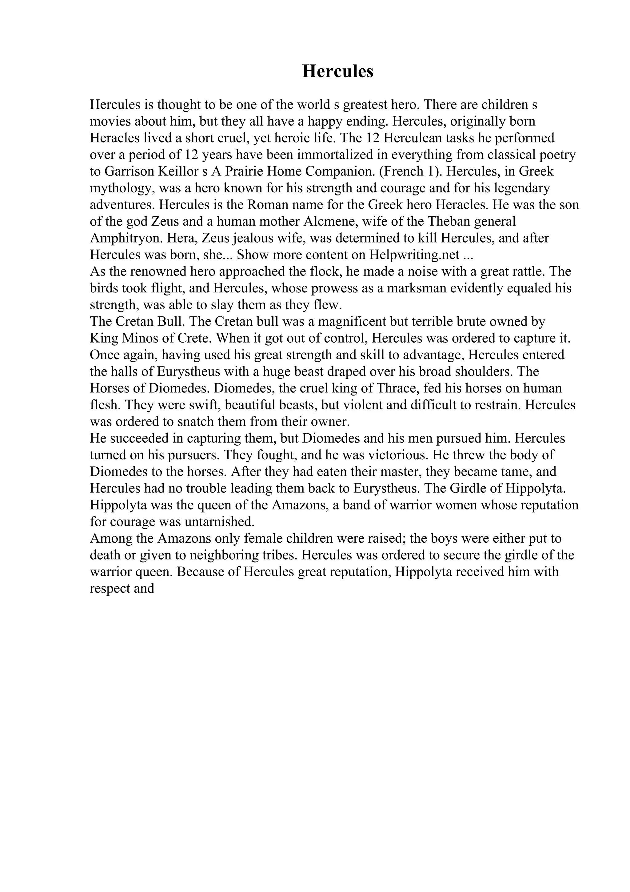 Hercules
Hercules is thought to be one of the world s greatest hero. There are children s
movies about him, but they all have a happy ending. Hercules, originally born
Heracles lived a short cruel, yet heroic life. The 12 Herculean tasks he performed
over a period of 12 years have been immortalized in everything from classical poetry
to Garrison Keillor s A Prairie Home Companion. (French 1). Hercules, in Greek
mythology, was a hero known for his strength and courage and for his legendary
adventures. Hercules is the Roman name for the Greek hero Heracles. He was the son
of the god Zeus and a human mother Alcmene, wife of the Theban general
Amphitryon. Hera, Zeus jealous wife, was determined to kill Hercules, and after
Hercules was born, she... Show more content on Helpwriting.net ...
As the renowned hero approached the flock, he made a noise with a great rattle. The
birds took flight, and Hercules, whose prowess as a marksman evidently equaled his
strength, was able to slay them as they flew.
The Cretan Bull. The Cretan bull was a magnificent but terrible brute owned by
King Minos of Crete. When it got out of control, Hercules was ordered to capture it.
Once again, having used his great strength and skill to advantage, Hercules entered
the halls of Eurystheus with a huge beast draped over his broad shoulders. The
Horses of Diomedes. Diomedes, the cruel king of Thrace, fed his horses on human
flesh. They were swift, beautiful beasts, but violent and difficult to restrain. Hercules
was ordered to snatch them from their owner.
He succeeded in capturing them, but Diomedes and his men pursued him. Hercules
turned on his pursuers. They fought, and he was victorious. He threw the body of
Diomedes to the horses. After they had eaten their master, they became tame, and
Hercules had no trouble leading them back to Eurystheus. The Girdle of Hippolyta.
Hippolyta was the queen of the Amazons, a band of warrior women whose reputation
for courage was untarnished.
Among the Amazons only female children were raised; the boys were either put to
death or given to neighboring tribes. Hercules was ordered to secure the girdle of the
warrior queen. Because of Hercules great reputation, Hippolyta received him with
respect and
 