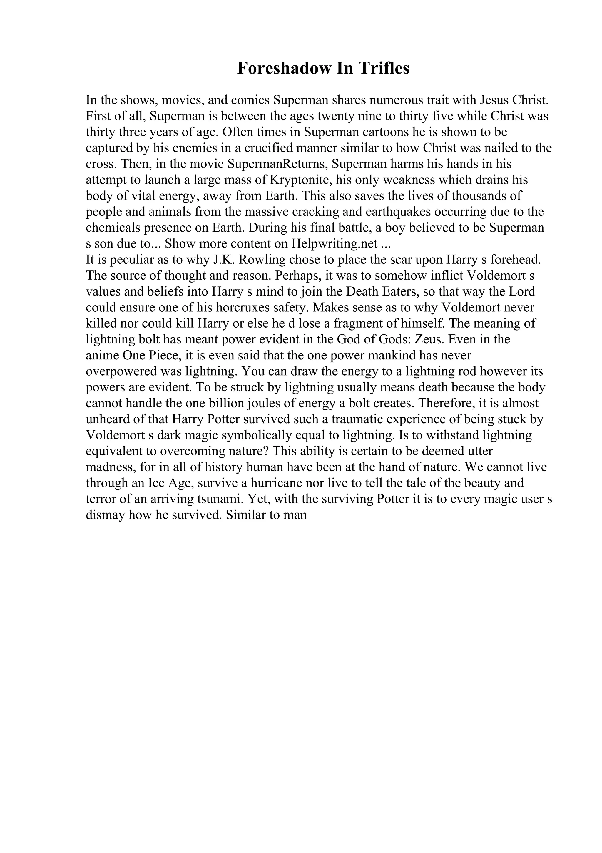 Foreshadow In Trifles
In the shows, movies, and comics Superman shares numerous trait with Jesus Christ.
First of all, Superman is between the ages twenty nine to thirty five while Christ was
thirty three years of age. Often times in Superman cartoons he is shown to be
captured by his enemies in a crucified manner similar to how Christ was nailed to the
cross. Then, in the movie SupermanReturns, Superman harms his hands in his
attempt to launch a large mass of Kryptonite, his only weakness which drains his
body of vital energy, away from Earth. This also saves the lives of thousands of
people and animals from the massive cracking and earthquakes occurring due to the
chemicals presence on Earth. During his final battle, a boy believed to be Superman
s son due to... Show more content on Helpwriting.net ...
It is peculiar as to why J.K. Rowling chose to place the scar upon Harry s forehead.
The source of thought and reason. Perhaps, it was to somehow inflict Voldemort s
values and beliefs into Harry s mind to join the Death Eaters, so that way the Lord
could ensure one of his horcruxes safety. Makes sense as to why Voldemort never
killed nor could kill Harry or else he d lose a fragment of himself. The meaning of
lightning bolt has meant power evident in the God of Gods: Zeus. Even in the
anime One Piece, it is even said that the one power mankind has never
overpowered was lightning. You can draw the energy to a lightning rod however its
powers are evident. To be struck by lightning usually means death because the body
cannot handle the one billion joules of energy a bolt creates. Therefore, it is almost
unheard of that Harry Potter survived such a traumatic experience of being stuck by
Voldemort s dark magic symbolically equal to lightning. Is to withstand lightning
equivalent to overcoming nature? This ability is certain to be deemed utter
madness, for in all of history human have been at the hand of nature. We cannot live
through an Ice Age, survive a hurricane nor live to tell the tale of the beauty and
terror of an arriving tsunami. Yet, with the surviving Potter it is to every magic user s
dismay how he survived. Similar to man
 
