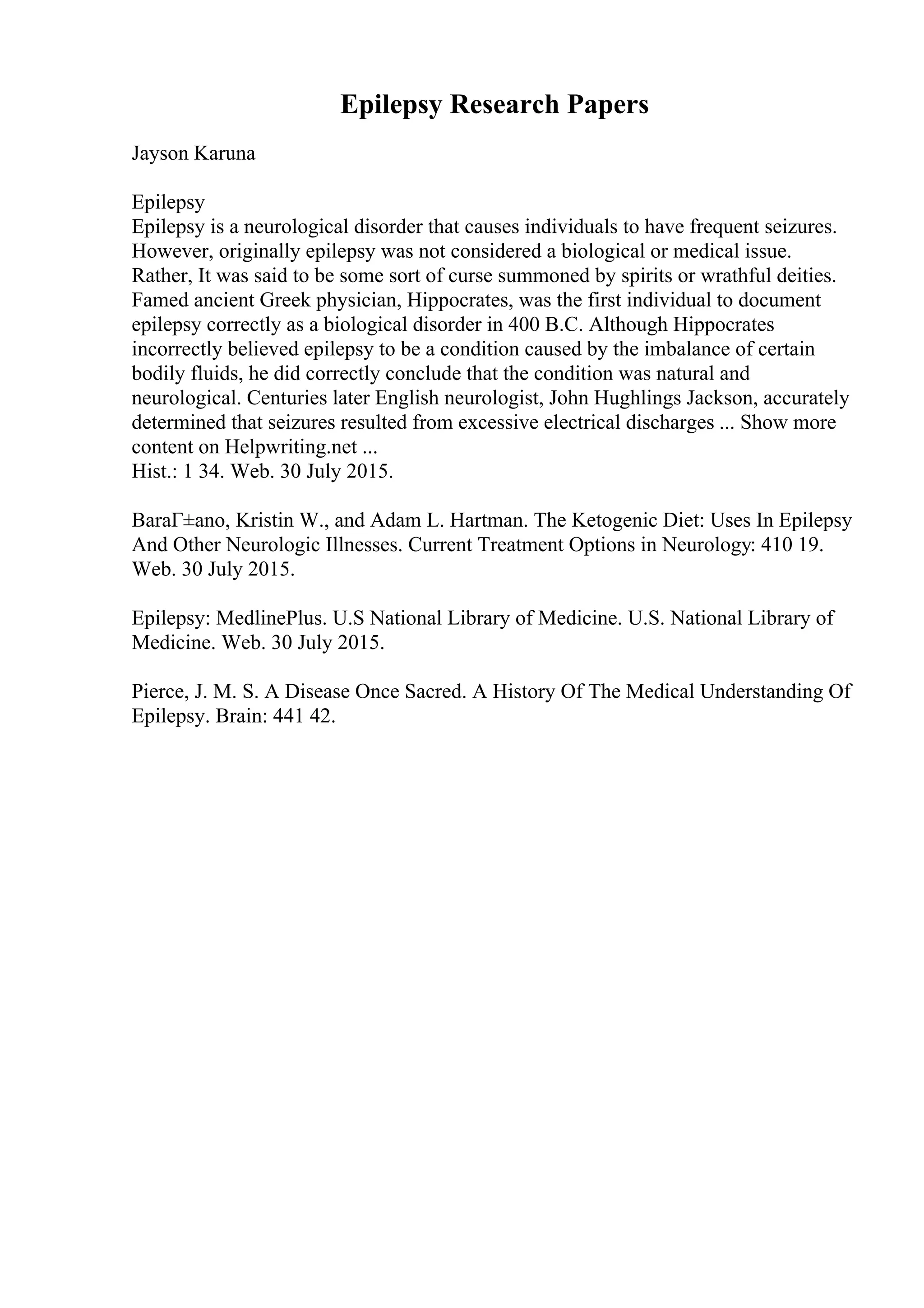 Epilepsy Research Papers
Jayson Karuna
Epilepsy
Epilepsy is a neurological disorder that causes individuals to have frequent seizures.
However, originally epilepsy was not considered a biological or medical issue.
Rather, It was said to be some sort of curse summoned by spirits or wrathful deities.
Famed ancient Greek physician, Hippocrates, was the first individual to document
epilepsy correctly as a biological disorder in 400 B.C. Although Hippocrates
incorrectly believed epilepsy to be a condition caused by the imbalance of certain
bodily fluids, he did correctly conclude that the condition was natural and
neurological. Centuries later English neurologist, John Hughlings Jackson, accurately
determined that seizures resulted from excessive electrical discharges ... Show more
content on Helpwriting.net ...
Hist.: 1 34. Web. 30 July 2015.
BaraГ±ano, Kristin W., and Adam L. Hartman. The Ketogenic Diet: Uses In Epilepsy
And Other Neurologic Illnesses. Current Treatment Options in Neurology: 410 19.
Web. 30 July 2015.
Epilepsy: MedlinePlus. U.S National Library of Medicine. U.S. National Library of
Medicine. Web. 30 July 2015.
Pierce, J. M. S. A Disease Once Sacred. A History Of The Medical Understanding Of
Epilepsy. Brain: 441 42.
 