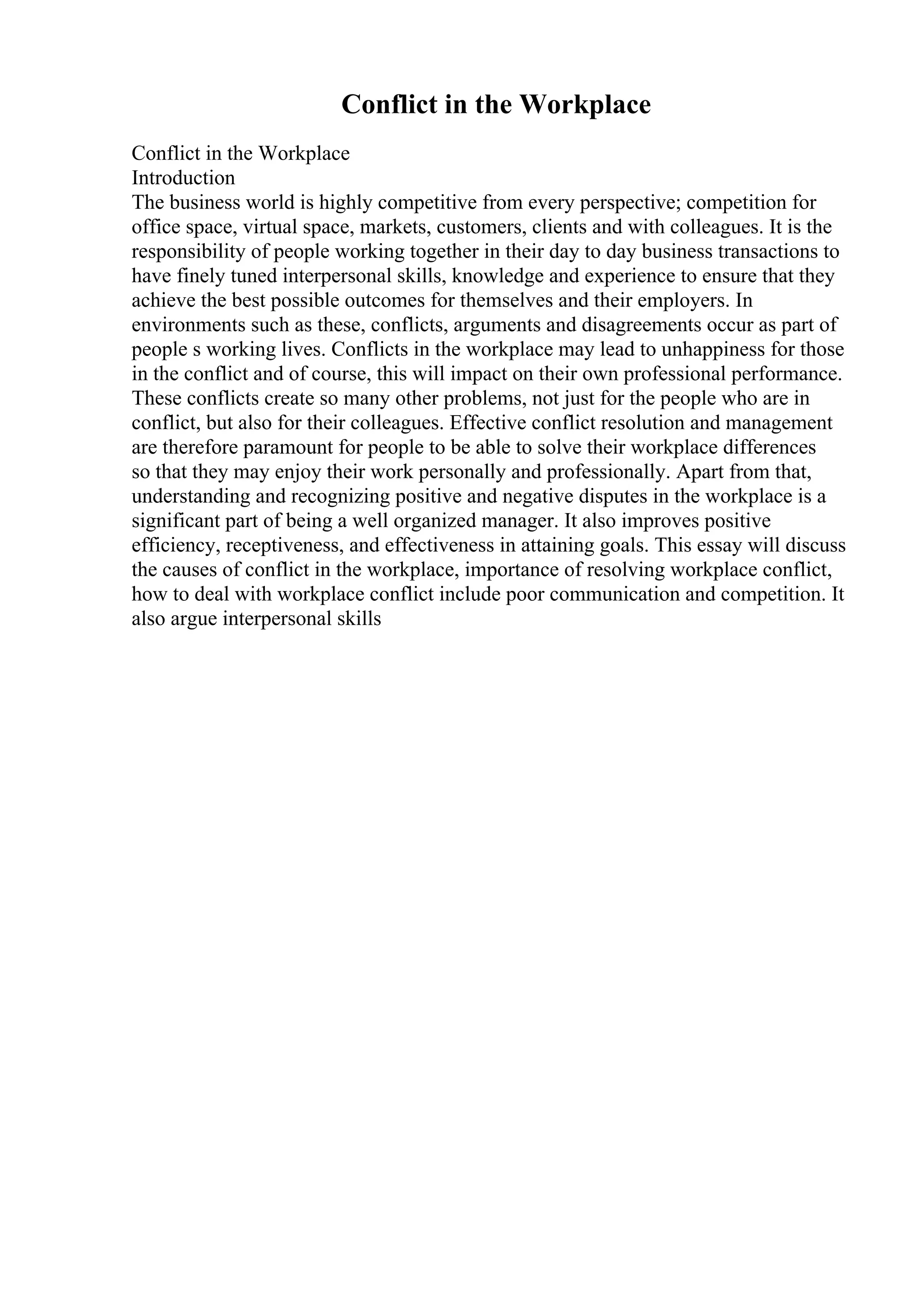 Conflict in the Workplace
Conflict in the Workplace
Introduction
The business world is highly competitive from every perspective; competition for
office space, virtual space, markets, customers, clients and with colleagues. It is the
responsibility of people working together in their day to day business transactions to
have finely tuned interpersonal skills, knowledge and experience to ensure that they
achieve the best possible outcomes for themselves and their employers. In
environments such as these, conflicts, arguments and disagreements occur as part of
people s working lives. Conflicts in the workplace may lead to unhappiness for those
in the conflict and of course, this will impact on their own professional performance.
These conflicts create so many other problems, not just for the people who are in
conflict, but also for their colleagues. Effective conflict resolution and management
are therefore paramount for people to be able to solve their workplace differences
so that they may enjoy their work personally and professionally. Apart from that,
understanding and recognizing positive and negative disputes in the workplace is a
significant part of being a well organized manager. It also improves positive
efficiency, receptiveness, and effectiveness in attaining goals. This essay will discuss
the causes of conflict in the workplace, importance of resolving workplace conflict,
how to deal with workplace conflict include poor communication and competition. It
also argue interpersonal skills
 