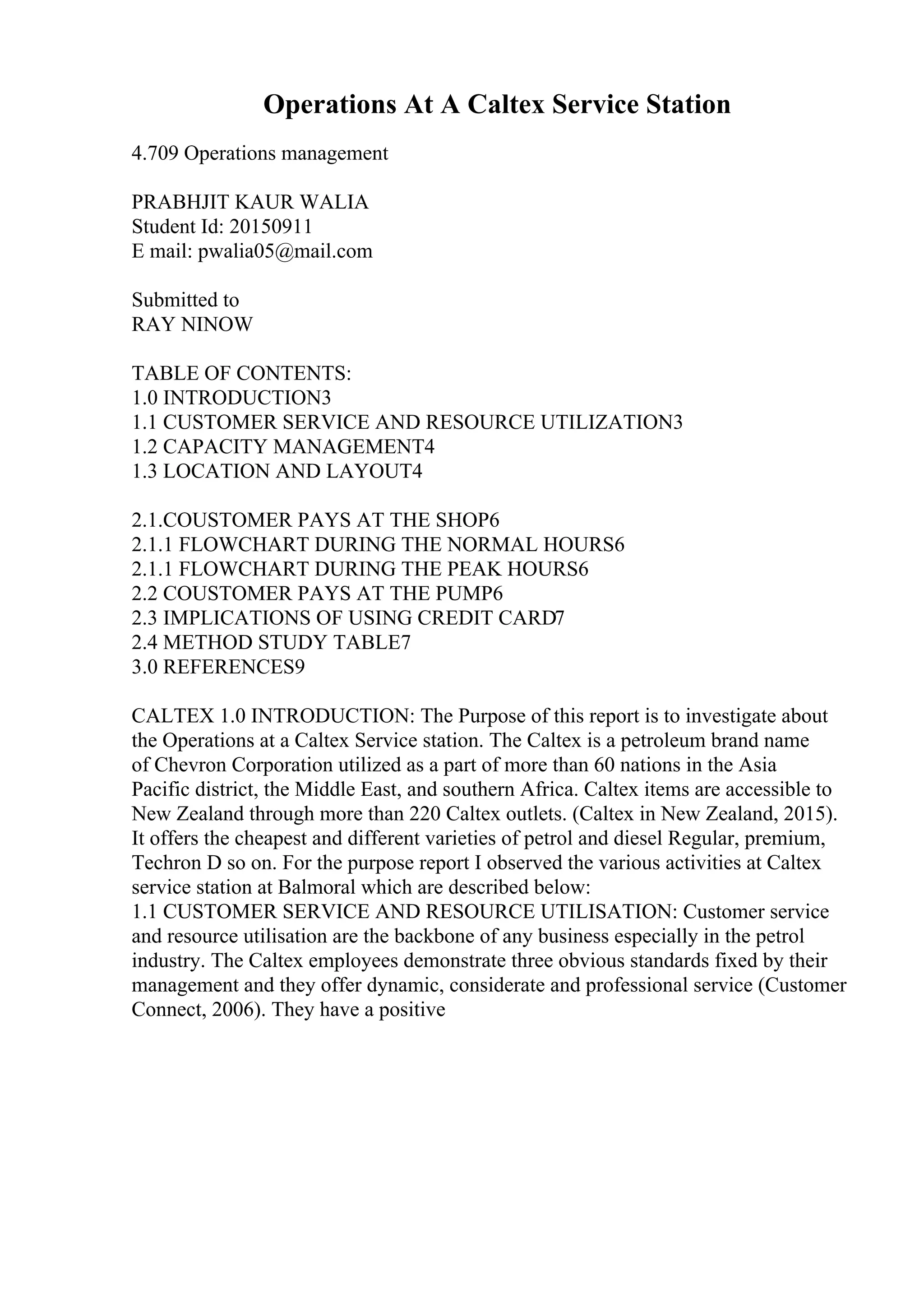 Operations At A Caltex Service Station
4.709 Operations management
PRABHJIT KAUR WALIA
Student Id: 20150911
E mail: pwalia05@mail.com
Submitted to
RAY NINOW
TABLE OF CONTENTS:
1.0 INTRODUCTION3
1.1 CUSTOMER SERVICE AND RESOURCE UTILIZATION3
1.2 CAPACITY MANAGEMENT4
1.3 LOCATION AND LAYOUT4
2.1.COUSTOMER PAYS AT THE SHOP6
2.1.1 FLOWCHART DURING THE NORMAL HOURS6
2.1.1 FLOWCHART DURING THE PEAK HOURS6
2.2 COUSTOMER PAYS AT THE PUMP6
2.3 IMPLICATIONS OF USING CREDIT CARD7
2.4 METHOD STUDY TABLE7
3.0 REFERENCES9
CALTEX 1.0 INTRODUCTION: The Purpose of this report is to investigate about
the Operations at a Caltex Service station. The Caltex is a petroleum brand name
of Chevron Corporation utilized as a part of more than 60 nations in the Asia
Pacific district, the Middle East, and southern Africa. Caltex items are accessible to
New Zealand through more than 220 Caltex outlets. (Caltex in New Zealand, 2015).
It offers the cheapest and different varieties of petrol and diesel Regular, premium,
Techron D so on. For the purpose report I observed the various activities at Caltex
service station at Balmoral which are described below:
1.1 CUSTOMER SERVICE AND RESOURCE UTILISATION: Customer service
and resource utilisation are the backbone of any business especially in the petrol
industry. The Caltex employees demonstrate three obvious standards fixed by their
management and they offer dynamic, considerate and professional service (Customer
Connect, 2006). They have a positive
 