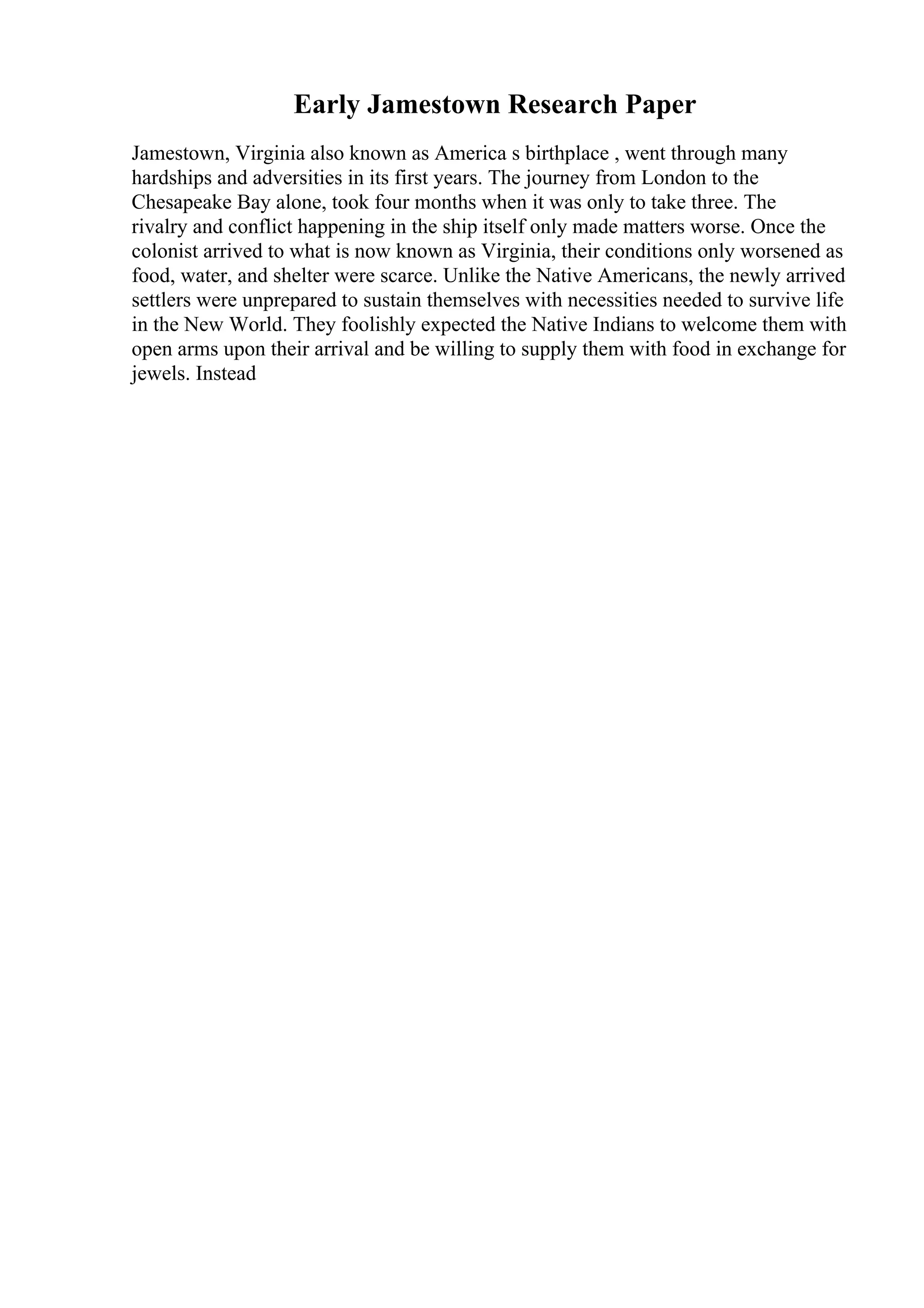 Early Jamestown Research Paper
Jamestown, Virginia also known as America s birthplace , went through many
hardships and adversities in its first years. The journey from London to the
Chesapeake Bay alone, took four months when it was only to take three. The
rivalry and conflict happening in the ship itself only made matters worse. Once the
colonist arrived to what is now known as Virginia, their conditions only worsened as
food, water, and shelter were scarce. Unlike the Native Americans, the newly arrived
settlers were unprepared to sustain themselves with necessities needed to survive life
in the New World. They foolishly expected the Native Indians to welcome them with
open arms upon their arrival and be willing to supply them with food in exchange for
jewels. Instead
 