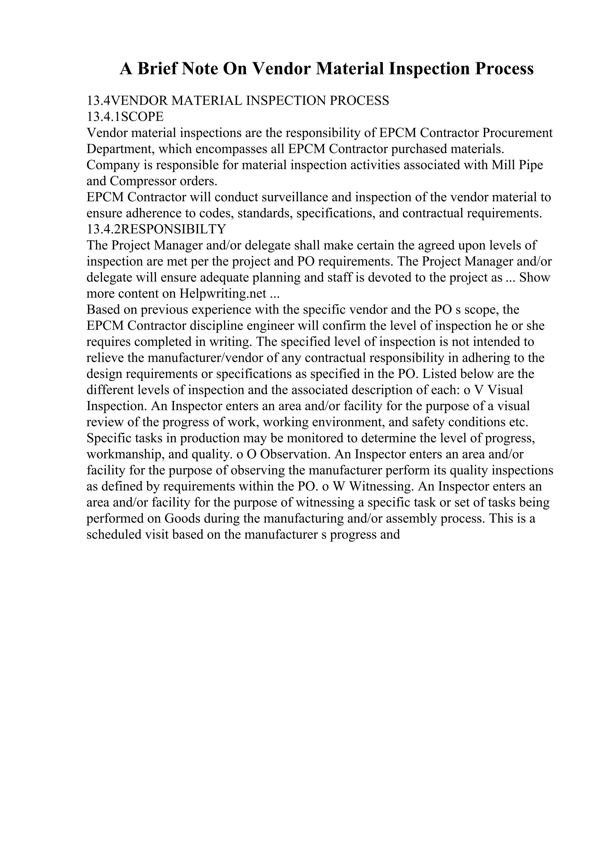 A Brief Note On Vendor Material Inspection Process
13.4VENDOR MATERIAL INSPECTION PROCESS
13.4.1SCOPE
Vendor material inspections are the responsibility of EPCM Contractor Procurement
Department, which encompasses all EPCM Contractor purchased materials.
Company is responsible for material inspection activities associated with Mill Pipe
and Compressor orders.
EPCM Contractor will conduct surveillance and inspection of the vendor material to
ensure adherence to codes, standards, specifications, and contractual requirements.
13.4.2RESPONSIBILTY
The Project Manager and/or delegate shall make certain the agreed upon levels of
inspection are met per the project and PO requirements. The Project Manager and/or
delegate will ensure adequate planning and staff is devoted to the project as ... Show
more content on Helpwriting.net ...
Based on previous experience with the specific vendor and the PO s scope, the
EPCM Contractor discipline engineer will confirm the level of inspection he or she
requires completed in writing. The specified level of inspection is not intended to
relieve the manufacturer/vendor of any contractual responsibility in adhering to the
design requirements or specifications as specified in the PO. Listed below are the
different levels of inspection and the associated description of each: o V Visual
Inspection. An Inspector enters an area and/or facility for the purpose of a visual
review of the progress of work, working environment, and safety conditions etc.
Specific tasks in production may be monitored to determine the level of progress,
workmanship, and quality. o O Observation. An Inspector enters an area and/or
facility for the purpose of observing the manufacturer perform its quality inspections
as defined by requirements within the PO. o W Witnessing. An Inspector enters an
area and/or facility for the purpose of witnessing a specific task or set of tasks being
performed on Goods during the manufacturing and/or assembly process. This is a
scheduled visit based on the manufacturer s progress and
 