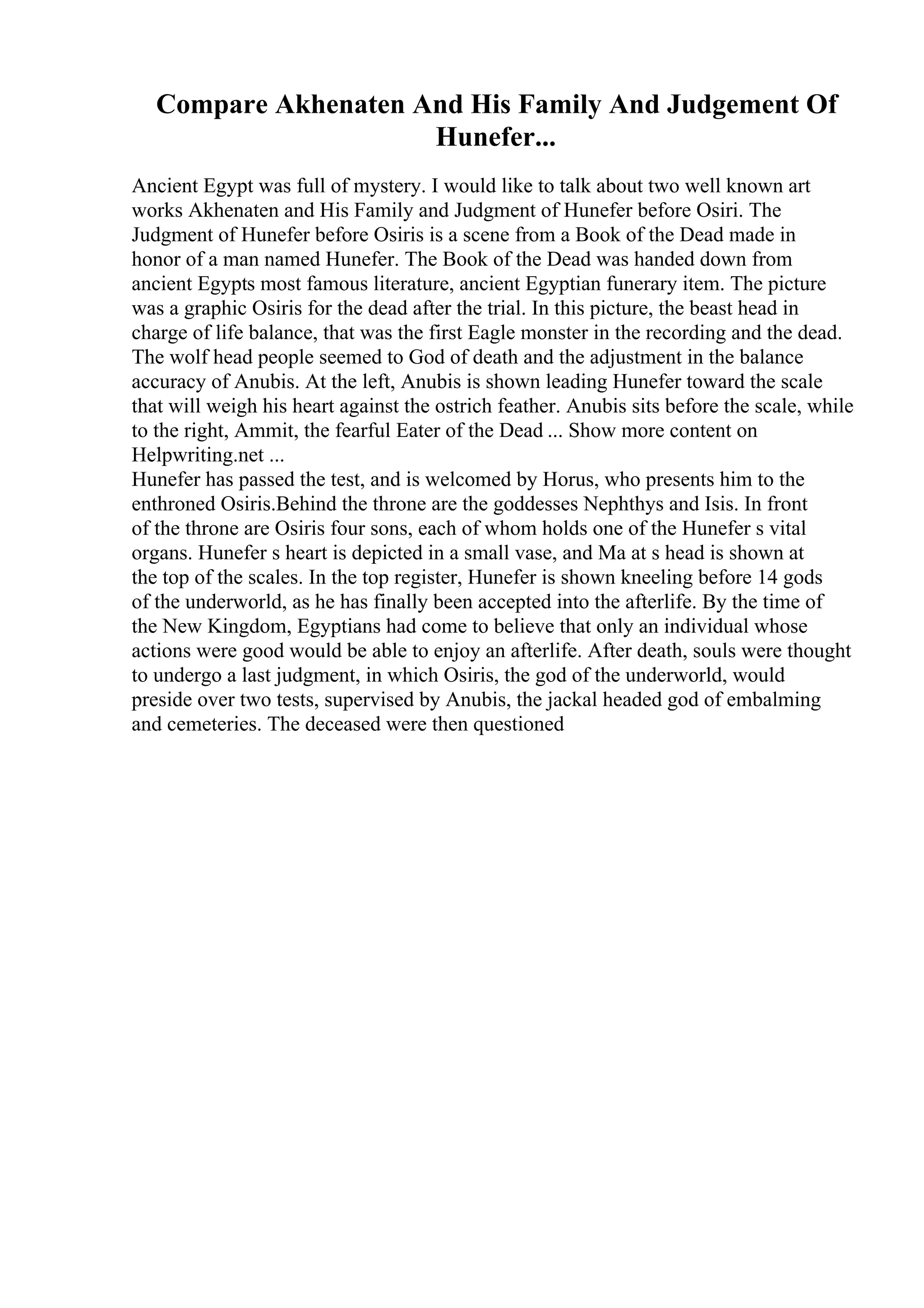 Compare Akhenaten And His Family And Judgement Of
Hunefer...
Ancient Egypt was full of mystery. I would like to talk about two well known art
works Akhenaten and His Family and Judgment of Hunefer before Osiri. The
Judgment of Hunefer before Osiris is a scene from a Book of the Dead made in
honor of a man named Hunefer. The Book of the Dead was handed down from
ancient Egypts most famous literature, ancient Egyptian funerary item. The picture
was a graphic Osiris for the dead after the trial. In this picture, the beast head in
charge of life balance, that was the first Eagle monster in the recording and the dead.
The wolf head people seemed to God of death and the adjustment in the balance
accuracy of Anubis. At the left, Anubis is shown leading Hunefer toward the scale
that will weigh his heart against the ostrich feather. Anubis sits before the scale, while
to the right, Ammit, the fearful Eater of the Dead ... Show more content on
Helpwriting.net ...
Hunefer has passed the test, and is welcomed by Horus, who presents him to the
enthroned Osiris.Behind the throne are the goddesses Nephthys and Isis. In front
of the throne are Osiris four sons, each of whom holds one of the Hunefer s vital
organs. Hunefer s heart is depicted in a small vase, and Ma at s head is shown at
the top of the scales. In the top register, Hunefer is shown kneeling before 14 gods
of the underworld, as he has finally been accepted into the afterlife. By the time of
the New Kingdom, Egyptians had come to believe that only an individual whose
actions were good would be able to enjoy an afterlife. After death, souls were thought
to undergo a last judgment, in which Osiris, the god of the underworld, would
preside over two tests, supervised by Anubis, the jackal headed god of embalming
and cemeteries. The deceased were then questioned
 