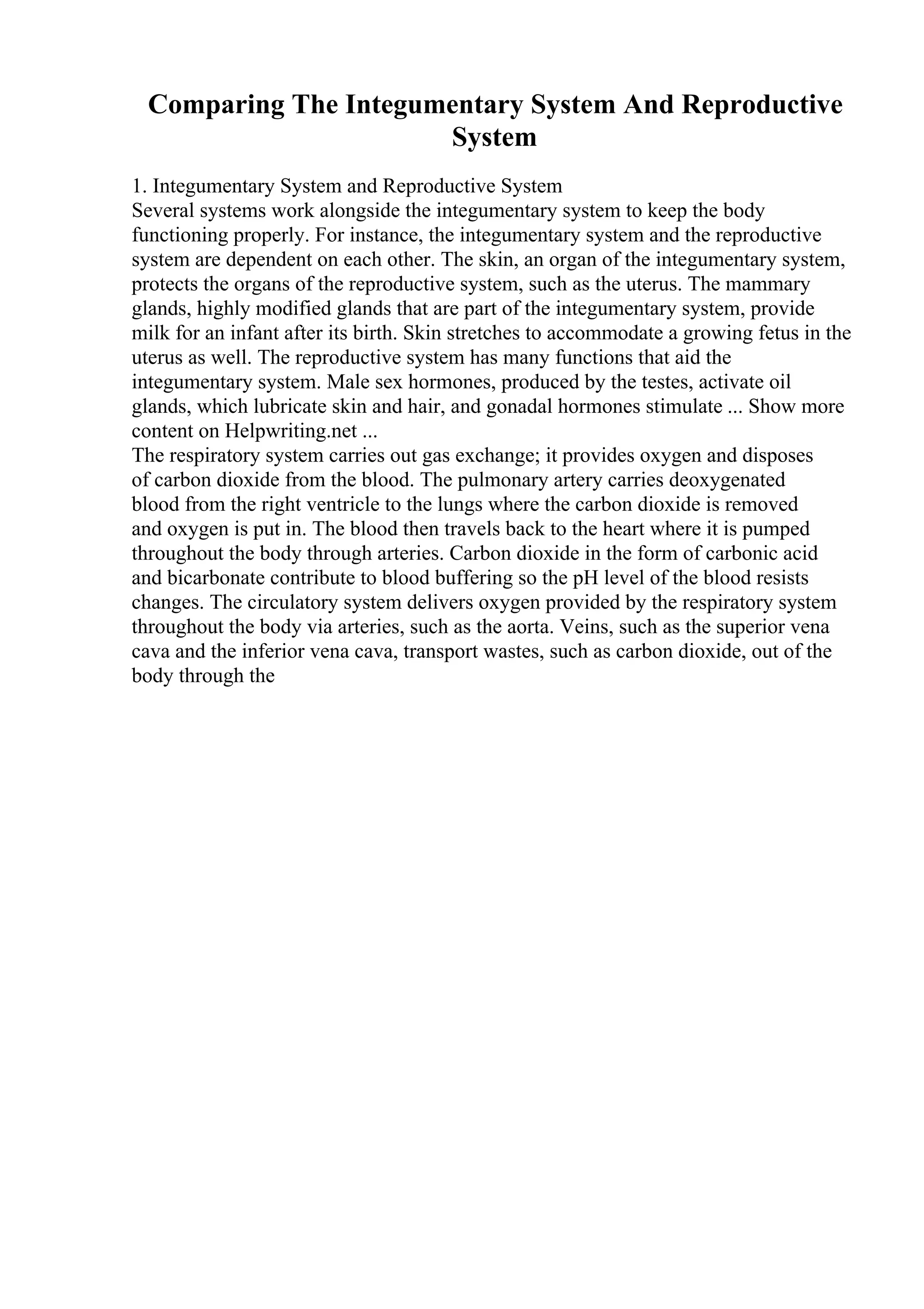 Comparing The Integumentary System And Reproductive
System
1. Integumentary System and Reproductive System
Several systems work alongside the integumentary system to keep the body
functioning properly. For instance, the integumentary system and the reproductive
system are dependent on each other. The skin, an organ of the integumentary system,
protects the organs of the reproductive system, such as the uterus. The mammary
glands, highly modified glands that are part of the integumentary system, provide
milk for an infant after its birth. Skin stretches to accommodate a growing fetus in the
uterus as well. The reproductive system has many functions that aid the
integumentary system. Male sex hormones, produced by the testes, activate oil
glands, which lubricate skin and hair, and gonadal hormones stimulate ... Show more
content on Helpwriting.net ...
The respiratory system carries out gas exchange; it provides oxygen and disposes
of carbon dioxide from the blood. The pulmonary artery carries deoxygenated
blood from the right ventricle to the lungs where the carbon dioxide is removed
and oxygen is put in. The blood then travels back to the heart where it is pumped
throughout the body through arteries. Carbon dioxide in the form of carbonic acid
and bicarbonate contribute to blood buffering so the pH level of the blood resists
changes. The circulatory system delivers oxygen provided by the respiratory system
throughout the body via arteries, such as the aorta. Veins, such as the superior vena
cava and the inferior vena cava, transport wastes, such as carbon dioxide, out of the
body through the
 