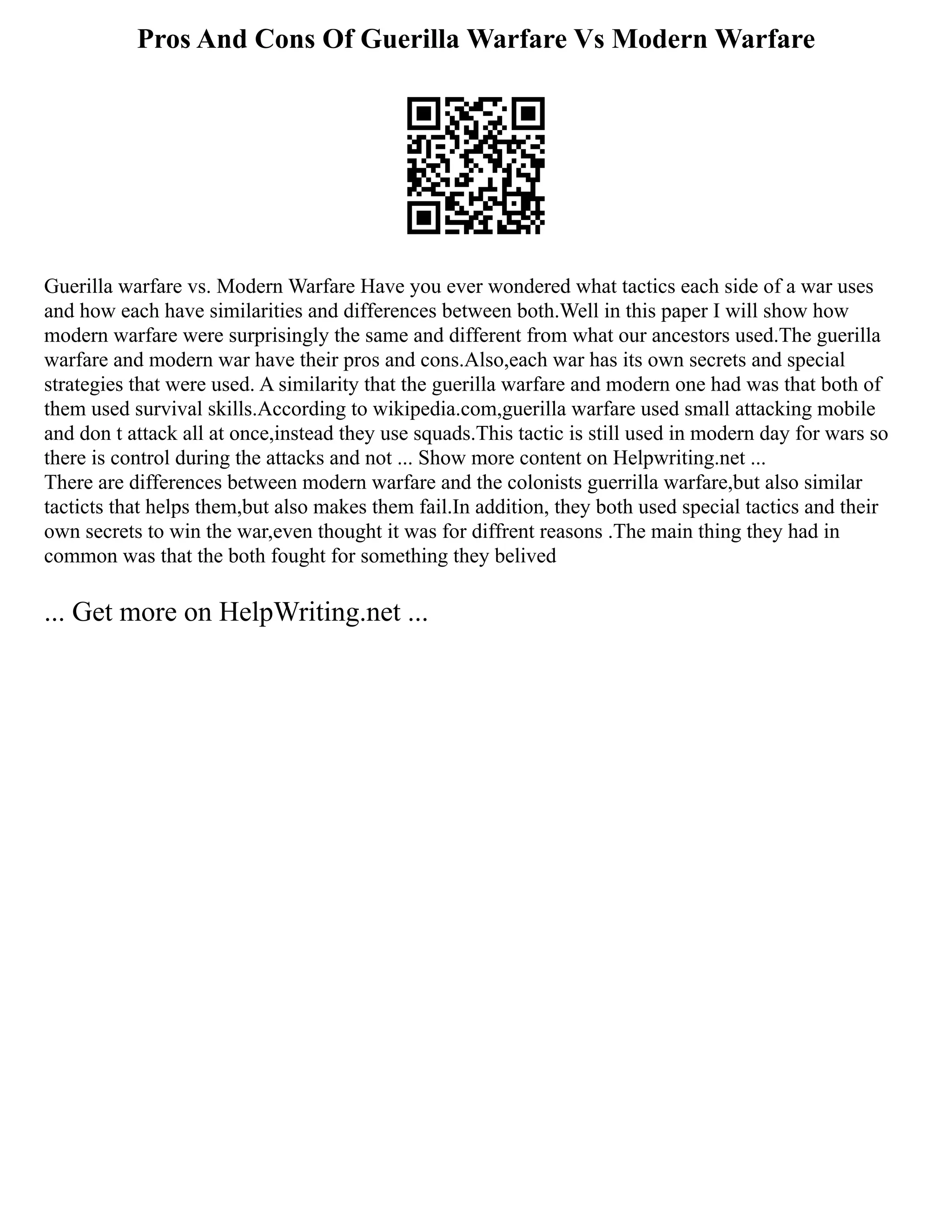 Pros And Cons Of Guerilla Warfare Vs Modern Warfare
Guerilla warfare vs. Modern Warfare Have you ever wondered what tactics each side of a war uses
and how each have similarities and differences between both.Well in this paper I will show how
modern warfare were surprisingly the same and different from what our ancestors used.The guerilla
warfare and modern war have their pros and cons.Also,each war has its own secrets and special
strategies that were used. A similarity that the guerilla warfare and modern one had was that both of
them used survival skills.According to wikipedia.com,guerilla warfare used small attacking mobile
and don t attack all at once,instead they use squads.This tactic is still used in modern day for wars so
there is control during the attacks and not ... Show more content on Helpwriting.net ...
There are differences between modern warfare and the colonists guerrilla warfare,but also similar
tacticts that helps them,but also makes them fail.In addition, they both used special tactics and their
own secrets to win the war,even thought it was for diffrent reasons .The main thing they had in
common was that the both fought for something they belived
... Get more on HelpWriting.net ...
 