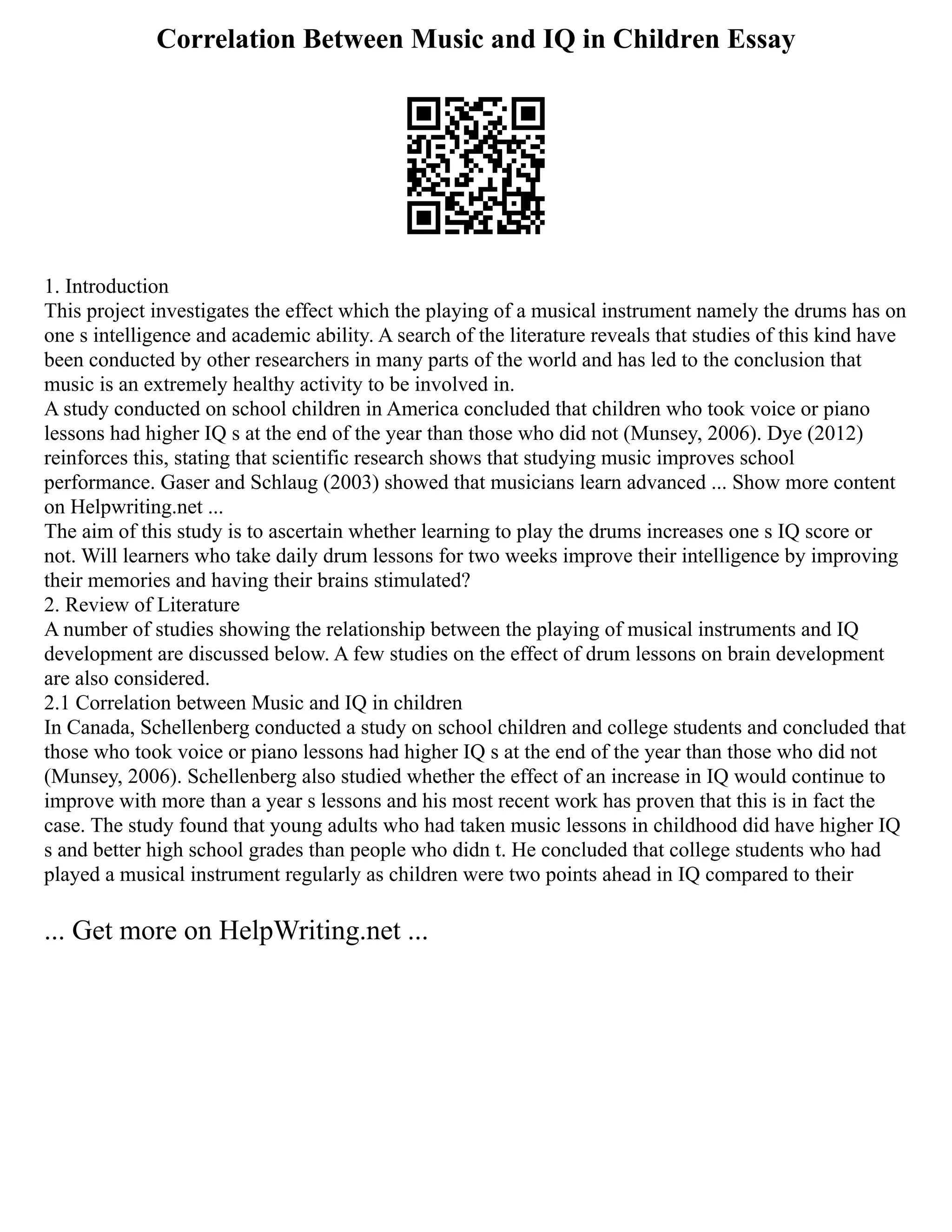Correlation Between Music and IQ in Children Essay
1. Introduction
This project investigates the effect which the playing of a musical instrument namely the drums has on
one s intelligence and academic ability. A search of the literature reveals that studies of this kind have
been conducted by other researchers in many parts of the world and has led to the conclusion that
music is an extremely healthy activity to be involved in.
A study conducted on school children in America concluded that children who took voice or piano
lessons had higher IQ s at the end of the year than those who did not (Munsey, 2006). Dye (2012)
reinforces this, stating that scientific research shows that studying music improves school
performance. Gaser and Schlaug (2003) showed that musicians learn advanced ... Show more content
on Helpwriting.net ...
The aim of this study is to ascertain whether learning to play the drums increases one s IQ score or
not. Will learners who take daily drum lessons for two weeks improve their intelligence by improving
their memories and having their brains stimulated?
2. Review of Literature
A number of studies showing the relationship between the playing of musical instruments and IQ
development are discussed below. A few studies on the effect of drum lessons on brain development
are also considered.
2.1 Correlation between Music and IQ in children
In Canada, Schellenberg conducted a study on school children and college students and concluded that
those who took voice or piano lessons had higher IQ s at the end of the year than those who did not
(Munsey, 2006). Schellenberg also studied whether the effect of an increase in IQ would continue to
improve with more than a year s lessons and his most recent work has proven that this is in fact the
case. The study found that young adults who had taken music lessons in childhood did have higher IQ
s and better high school grades than people who didn t. He concluded that college students who had
played a musical instrument regularly as children were two points ahead in IQ compared to their
... Get more on HelpWriting.net ...
 