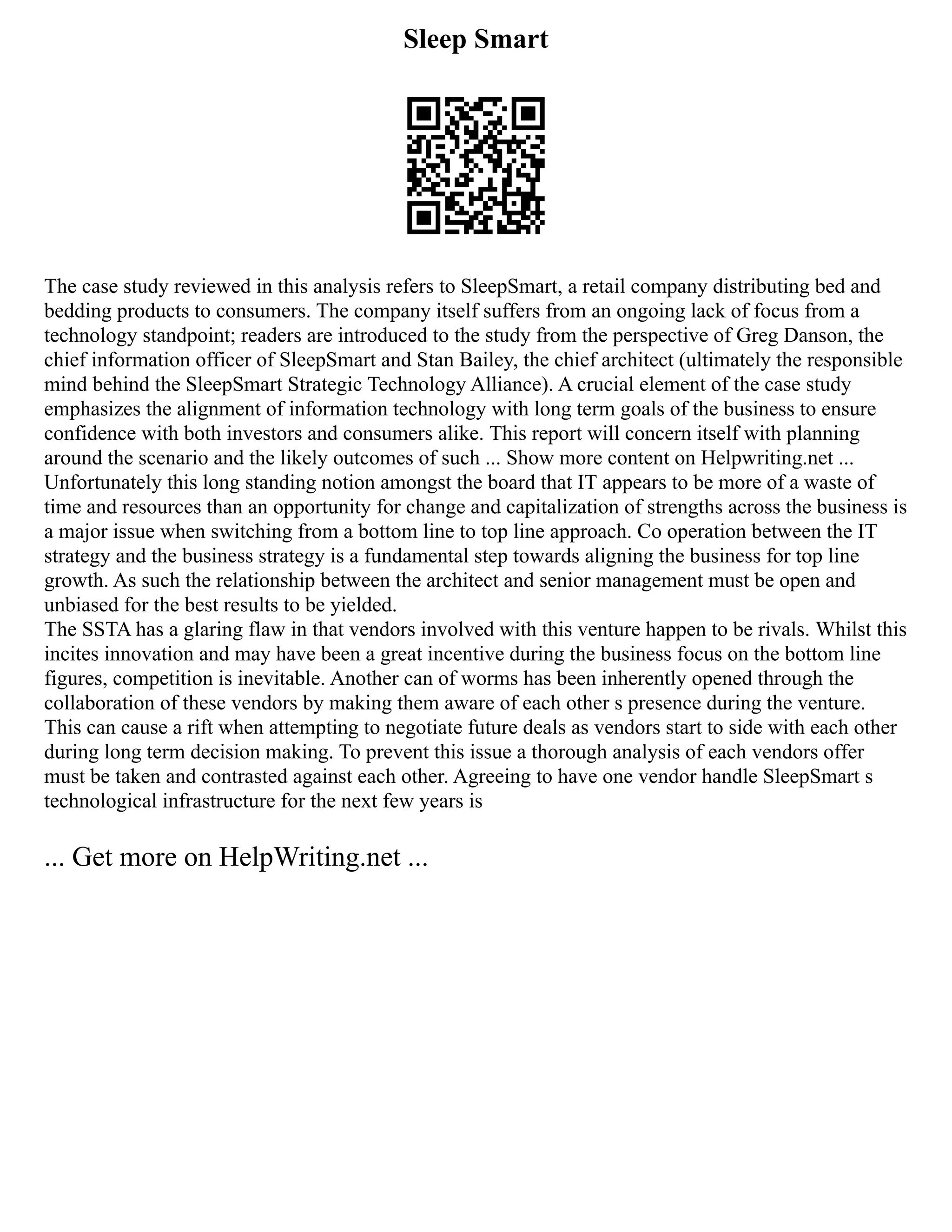 Sleep Smart
The case study reviewed in this analysis refers to SleepSmart, a retail company distributing bed and
bedding products to consumers. The company itself suffers from an ongoing lack of focus from a
technology standpoint; readers are introduced to the study from the perspective of Greg Danson, the
chief information officer of SleepSmart and Stan Bailey, the chief architect (ultimately the responsible
mind behind the SleepSmart Strategic Technology Alliance). A crucial element of the case study
emphasizes the alignment of information technology with long term goals of the business to ensure
confidence with both investors and consumers alike. This report will concern itself with planning
around the scenario and the likely outcomes of such ... Show more content on Helpwriting.net ...
Unfortunately this long standing notion amongst the board that IT appears to be more of a waste of
time and resources than an opportunity for change and capitalization of strengths across the business is
a major issue when switching from a bottom line to top line approach. Co operation between the IT
strategy and the business strategy is a fundamental step towards aligning the business for top line
growth. As such the relationship between the architect and senior management must be open and
unbiased for the best results to be yielded.
The SSTA has a glaring flaw in that vendors involved with this venture happen to be rivals. Whilst this
incites innovation and may have been a great incentive during the business focus on the bottom line
figures, competition is inevitable. Another can of worms has been inherently opened through the
collaboration of these vendors by making them aware of each other s presence during the venture.
This can cause a rift when attempting to negotiate future deals as vendors start to side with each other
during long term decision making. To prevent this issue a thorough analysis of each vendors offer
must be taken and contrasted against each other. Agreeing to have one vendor handle SleepSmart s
technological infrastructure for the next few years is
... Get more on HelpWriting.net ...
 