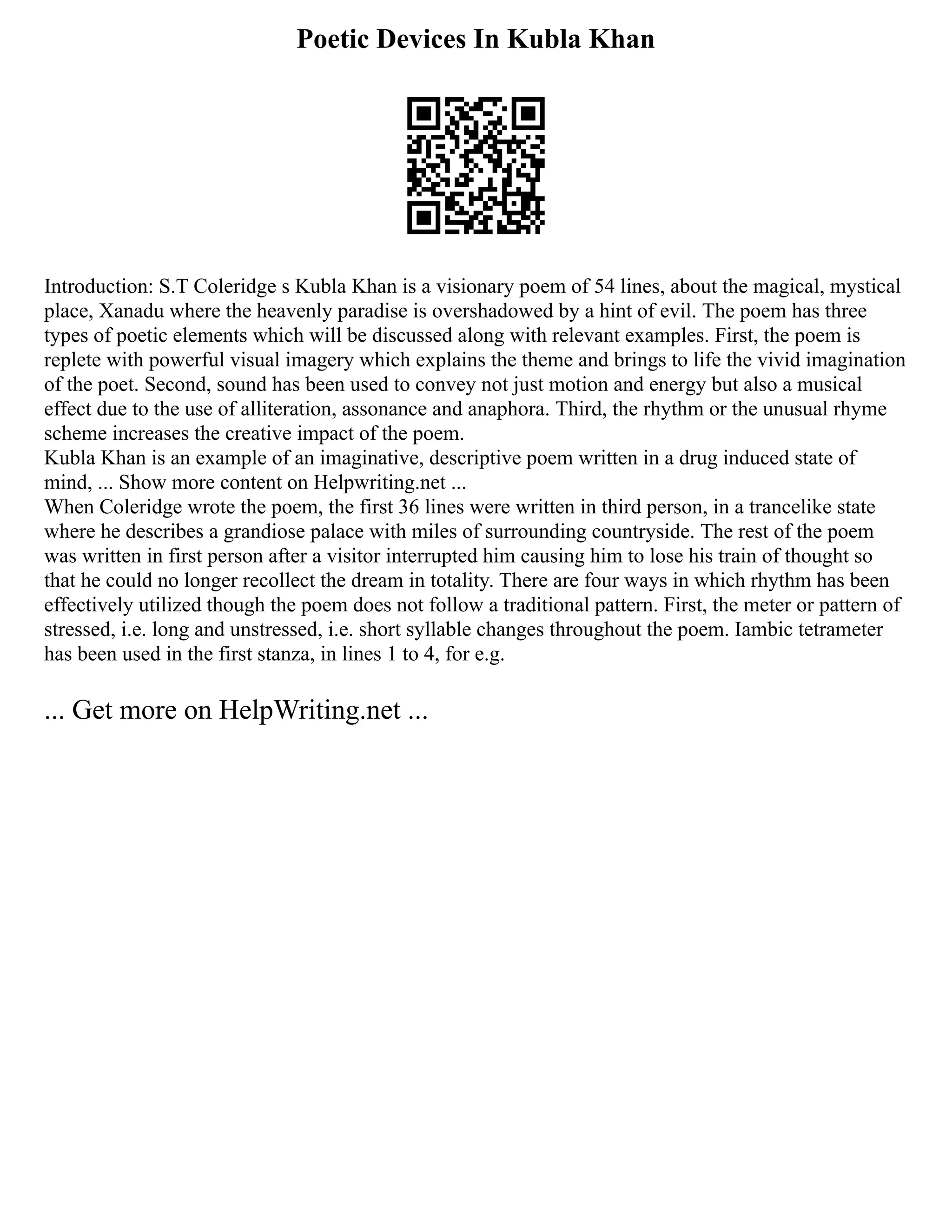 Poetic Devices In Kubla Khan
Introduction: S.T Coleridge s Kubla Khan is a visionary poem of 54 lines, about the magical, mystical
place, Xanadu where the heavenly paradise is overshadowed by a hint of evil. The poem has three
types of poetic elements which will be discussed along with relevant examples. First, the poem is
replete with powerful visual imagery which explains the theme and brings to life the vivid imagination
of the poet. Second, sound has been used to convey not just motion and energy but also a musical
effect due to the use of alliteration, assonance and anaphora. Third, the rhythm or the unusual rhyme
scheme increases the creative impact of the poem.
Kubla Khan is an example of an imaginative, descriptive poem written in a drug induced state of
mind, ... Show more content on Helpwriting.net ...
When Coleridge wrote the poem, the first 36 lines were written in third person, in a trancelike state
where he describes a grandiose palace with miles of surrounding countryside. The rest of the poem
was written in first person after a visitor interrupted him causing him to lose his train of thought so
that he could no longer recollect the dream in totality. There are four ways in which rhythm has been
effectively utilized though the poem does not follow a traditional pattern. First, the meter or pattern of
stressed, i.e. long and unstressed, i.e. short syllable changes throughout the poem. Iambic tetrameter
has been used in the first stanza, in lines 1 to 4, for e.g.
... Get more on HelpWriting.net ...
 