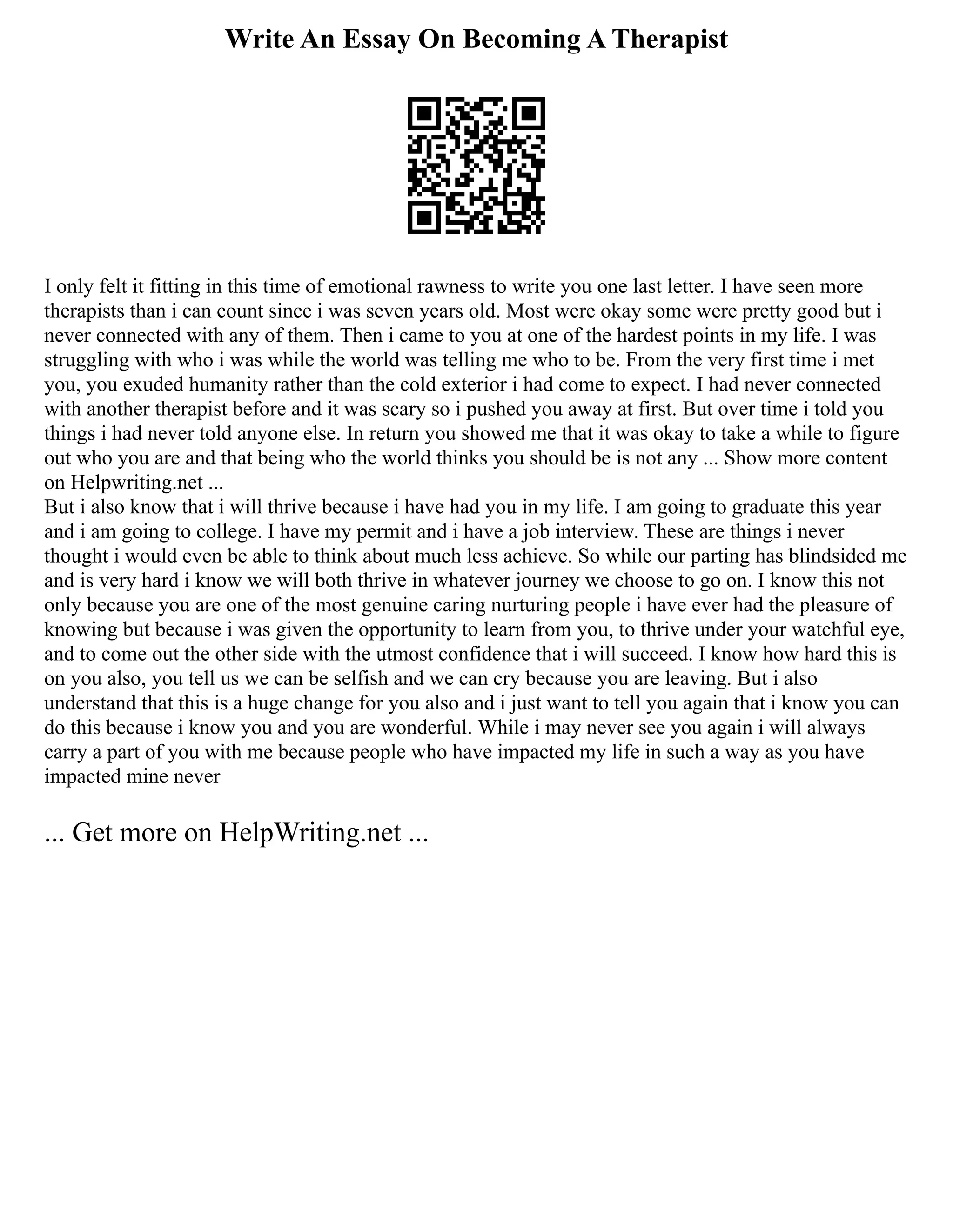 Write An Essay On Becoming A Therapist
I only felt it fitting in this time of emotional rawness to write you one last letter. I have seen more
therapists than i can count since i was seven years old. Most were okay some were pretty good but i
never connected with any of them. Then i came to you at one of the hardest points in my life. I was
struggling with who i was while the world was telling me who to be. From the very first time i met
you, you exuded humanity rather than the cold exterior i had come to expect. I had never connected
with another therapist before and it was scary so i pushed you away at first. But over time i told you
things i had never told anyone else. In return you showed me that it was okay to take a while to figure
out who you are and that being who the world thinks you should be is not any ... Show more content
on Helpwriting.net ...
But i also know that i will thrive because i have had you in my life. I am going to graduate this year
and i am going to college. I have my permit and i have a job interview. These are things i never
thought i would even be able to think about much less achieve. So while our parting has blindsided me
and is very hard i know we will both thrive in whatever journey we choose to go on. I know this not
only because you are one of the most genuine caring nurturing people i have ever had the pleasure of
knowing but because i was given the opportunity to learn from you, to thrive under your watchful eye,
and to come out the other side with the utmost confidence that i will succeed. I know how hard this is
on you also, you tell us we can be selfish and we can cry because you are leaving. But i also
understand that this is a huge change for you also and i just want to tell you again that i know you can
do this because i know you and you are wonderful. While i may never see you again i will always
carry a part of you with me because people who have impacted my life in such a way as you have
impacted mine never
... Get more on HelpWriting.net ...
 