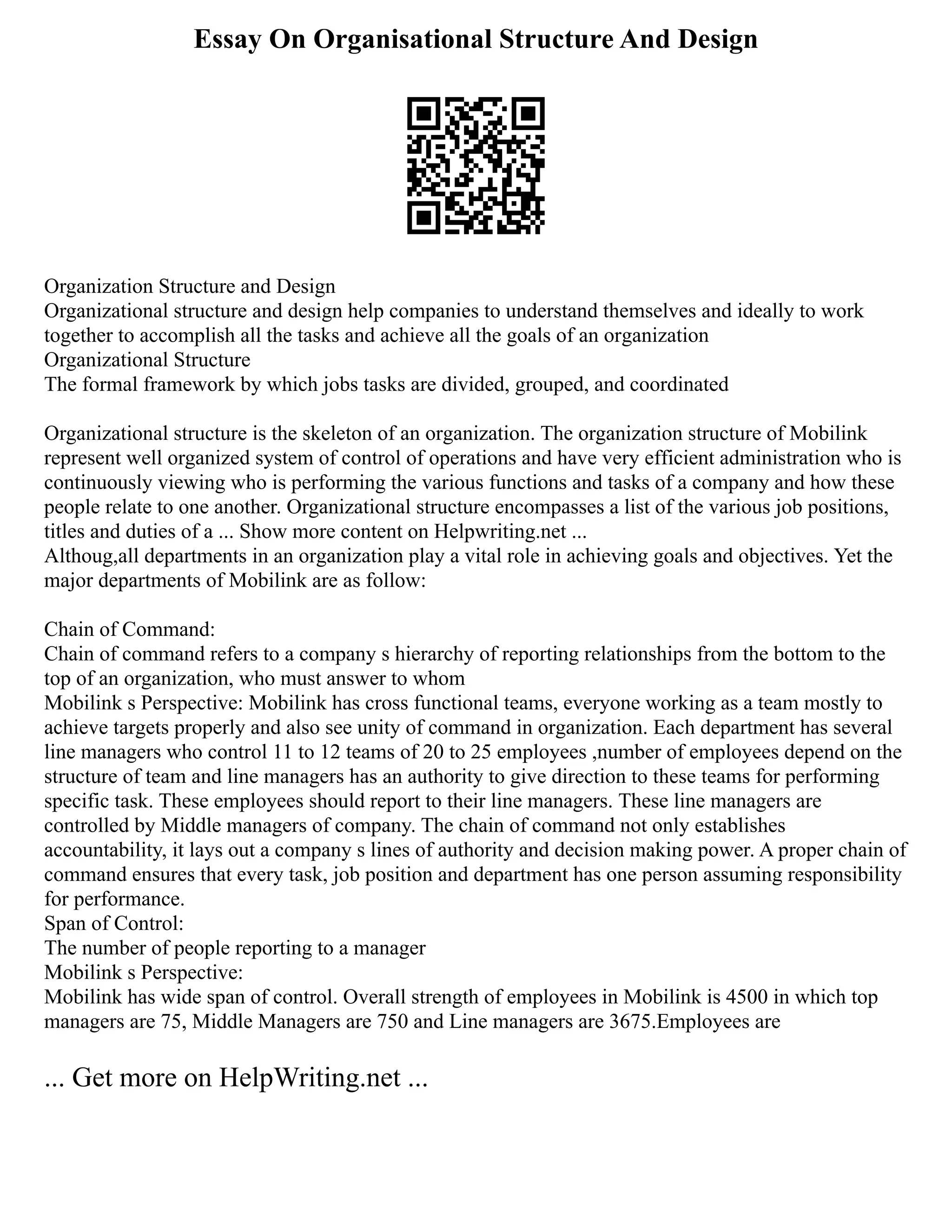 Essay On Organisational Structure And Design
Organization Structure and Design
Organizational structure and design help companies to understand themselves and ideally to work
together to accomplish all the tasks and achieve all the goals of an organization
Organizational Structure
The formal framework by which jobs tasks are divided, grouped, and coordinated
Organizational structure is the skeleton of an organization. The organization structure of Mobilink
represent well organized system of control of operations and have very efficient administration who is
continuously viewing who is performing the various functions and tasks of a company and how these
people relate to one another. Organizational structure encompasses a list of the various job positions,
titles and duties of a ... Show more content on Helpwriting.net ...
Althoug,all departments in an organization play a vital role in achieving goals and objectives. Yet the
major departments of Mobilink are as follow:
Chain of Command:
Chain of command refers to a company s hierarchy of reporting relationships from the bottom to the
top of an organization, who must answer to whom
Mobilink s Perspective: Mobilink has cross functional teams, everyone working as a team mostly to
achieve targets properly and also see unity of command in organization. Each department has several
line managers who control 11 to 12 teams of 20 to 25 employees ,number of employees depend on the
structure of team and line managers has an authority to give direction to these teams for performing
specific task. These employees should report to their line managers. These line managers are
controlled by Middle managers of company. The chain of command not only establishes
accountability, it lays out a company s lines of authority and decision making power. A proper chain of
command ensures that every task, job position and department has one person assuming responsibility
for performance.
Span of Control:
The number of people reporting to a manager
Mobilink s Perspective:
Mobilink has wide span of control. Overall strength of employees in Mobilink is 4500 in which top
managers are 75, Middle Managers are 750 and Line managers are 3675.Employees are
... Get more on HelpWriting.net ...
 