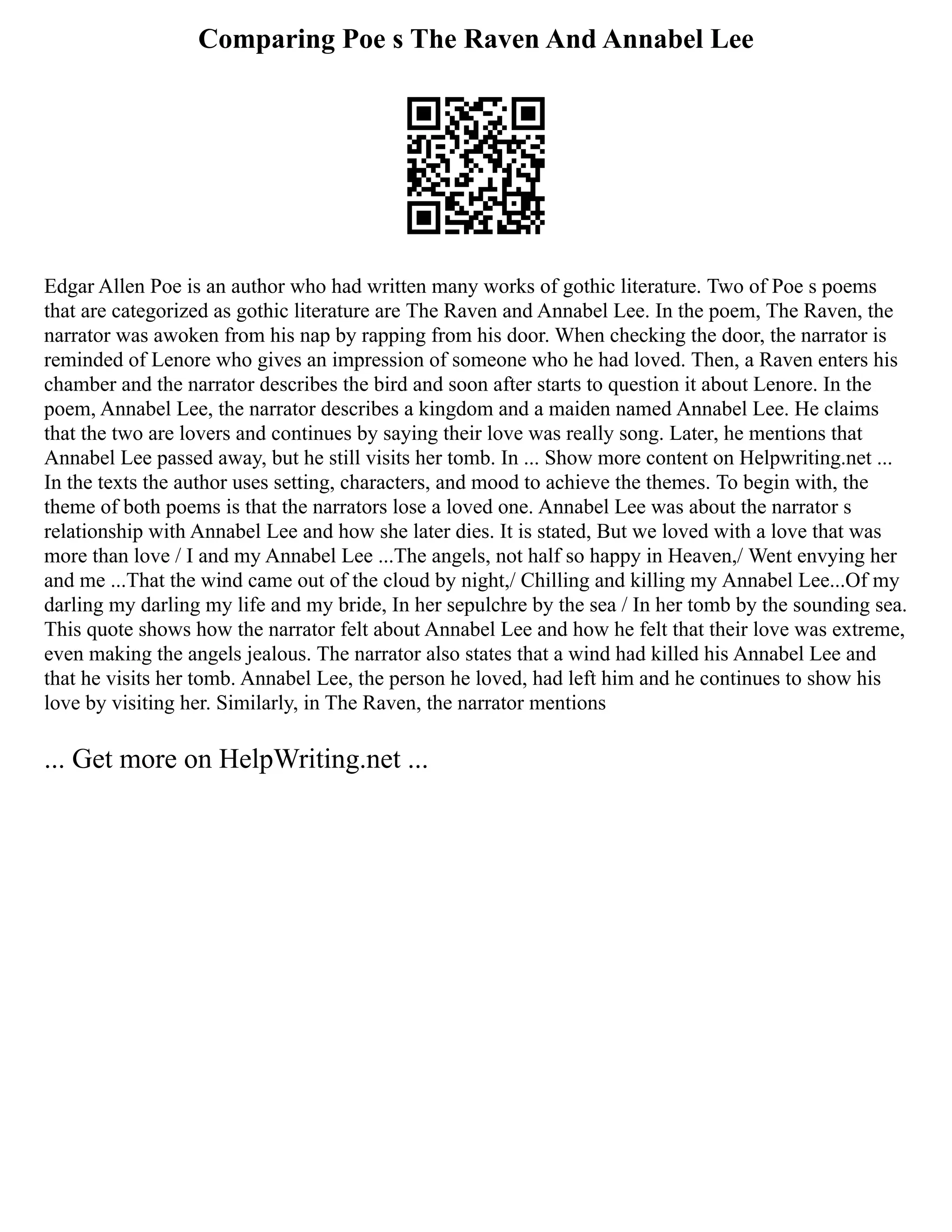 Comparing Poe s The Raven And Annabel Lee
Edgar Allen Poe is an author who had written many works of gothic literature. Two of Poe s poems
that are categorized as gothic literature are The Raven and Annabel Lee. In the poem, The Raven, the
narrator was awoken from his nap by rapping from his door. When checking the door, the narrator is
reminded of Lenore who gives an impression of someone who he had loved. Then, a Raven enters his
chamber and the narrator describes the bird and soon after starts to question it about Lenore. In the
poem, Annabel Lee, the narrator describes a kingdom and a maiden named Annabel Lee. He claims
that the two are lovers and continues by saying their love was really song. Later, he mentions that
Annabel Lee passed away, but he still visits her tomb. In ... Show more content on Helpwriting.net ...
In the texts the author uses setting, characters, and mood to achieve the themes. To begin with, the
theme of both poems is that the narrators lose a loved one. Annabel Lee was about the narrator s
relationship with Annabel Lee and how she later dies. It is stated, But we loved with a love that was
more than love / I and my Annabel Lee ...The angels, not half so happy in Heaven,/ Went envying her
and me ...That the wind came out of the cloud by night,/ Chilling and killing my Annabel Lee...Of my
darling my darling my life and my bride, In her sepulchre by the sea / In her tomb by the sounding sea.
This quote shows how the narrator felt about Annabel Lee and how he felt that their love was extreme,
even making the angels jealous. The narrator also states that a wind had killed his Annabel Lee and
that he visits her tomb. Annabel Lee, the person he loved, had left him and he continues to show his
love by visiting her. Similarly, in The Raven, the narrator mentions
... Get more on HelpWriting.net ...
 