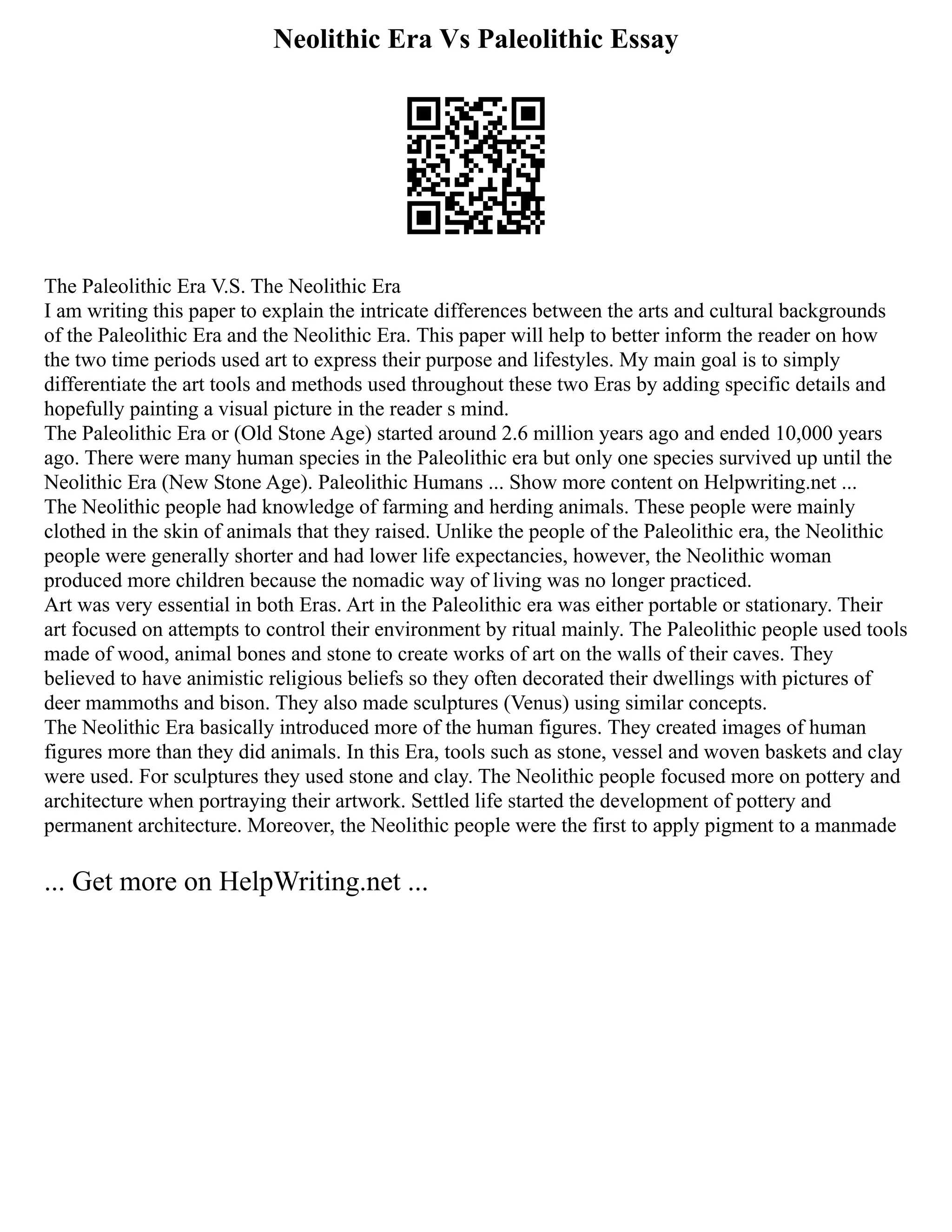 Neolithic Era Vs Paleolithic Essay
The Paleolithic Era V.S. The Neolithic Era
I am writing this paper to explain the intricate differences between the arts and cultural backgrounds
of the Paleolithic Era and the Neolithic Era. This paper will help to better inform the reader on how
the two time periods used art to express their purpose and lifestyles. My main goal is to simply
differentiate the art tools and methods used throughout these two Eras by adding specific details and
hopefully painting a visual picture in the reader s mind.
The Paleolithic Era or (Old Stone Age) started around 2.6 million years ago and ended 10,000 years
ago. There were many human species in the Paleolithic era but only one species survived up until the
Neolithic Era (New Stone Age). Paleolithic Humans ... Show more content on Helpwriting.net ...
The Neolithic people had knowledge of farming and herding animals. These people were mainly
clothed in the skin of animals that they raised. Unlike the people of the Paleolithic era, the Neolithic
people were generally shorter and had lower life expectancies, however, the Neolithic woman
produced more children because the nomadic way of living was no longer practiced.
Art was very essential in both Eras. Art in the Paleolithic era was either portable or stationary. Their
art focused on attempts to control their environment by ritual mainly. The Paleolithic people used tools
made of wood, animal bones and stone to create works of art on the walls of their caves. They
believed to have animistic religious beliefs so they often decorated their dwellings with pictures of
deer mammoths and bison. They also made sculptures (Venus) using similar concepts.
The Neolithic Era basically introduced more of the human figures. They created images of human
figures more than they did animals. In this Era, tools such as stone, vessel and woven baskets and clay
were used. For sculptures they used stone and clay. The Neolithic people focused more on pottery and
architecture when portraying their artwork. Settled life started the development of pottery and
permanent architecture. Moreover, the Neolithic people were the first to apply pigment to a manmade
... Get more on HelpWriting.net ...
 