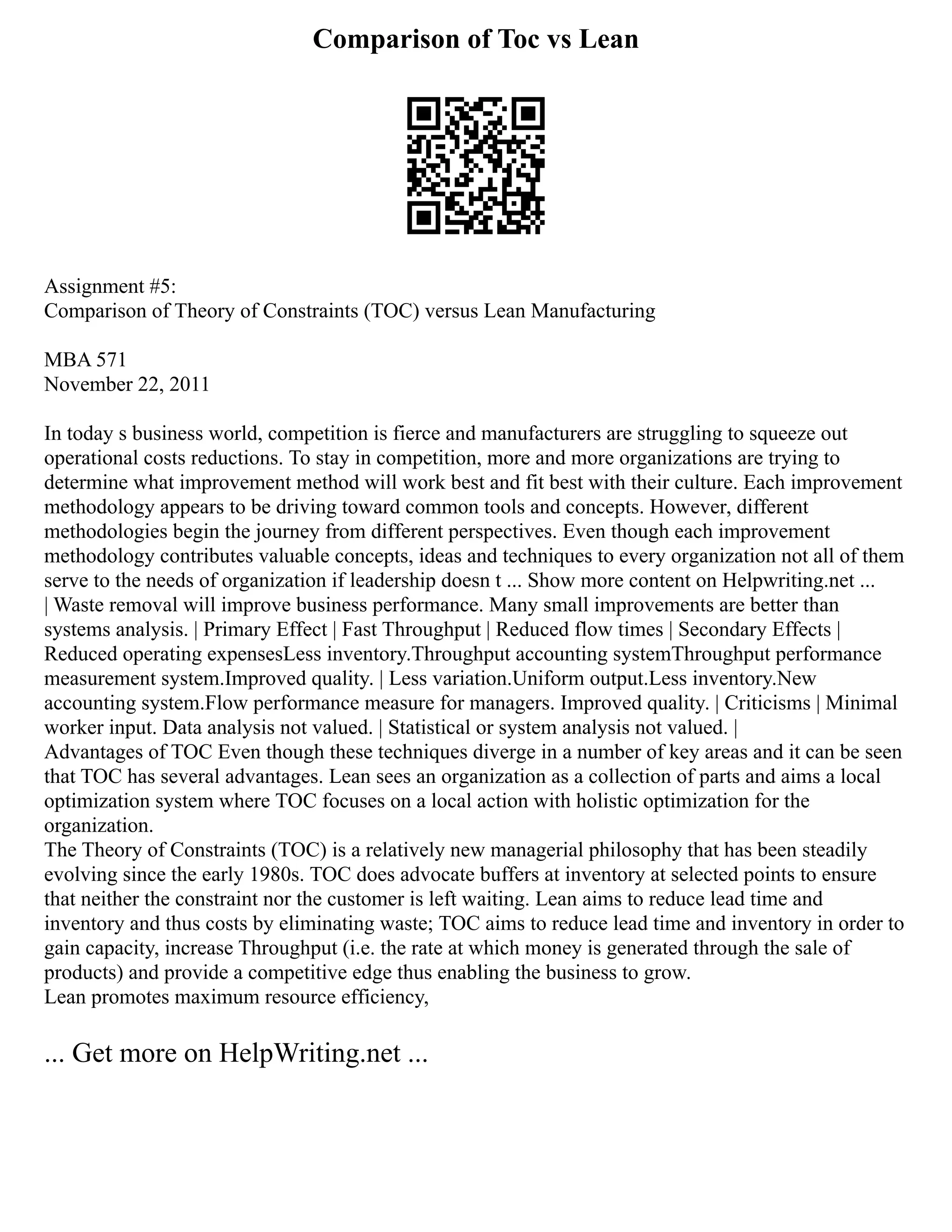 Comparison of Toc vs Lean
Assignment #5:
Comparison of Theory of Constraints (TOC) versus Lean Manufacturing
MBA 571
November 22, 2011
In today s business world, competition is fierce and manufacturers are struggling to squeeze out
operational costs reductions. To stay in competition, more and more organizations are trying to
determine what improvement method will work best and fit best with their culture. Each improvement
methodology appears to be driving toward common tools and concepts. However, different
methodologies begin the journey from different perspectives. Even though each improvement
methodology contributes valuable concepts, ideas and techniques to every organization not all of them
serve to the needs of organization if leadership doesn t ... Show more content on Helpwriting.net ...
| Waste removal will improve business performance. Many small improvements are better than
systems analysis. | Primary Effect | Fast Throughput | Reduced flow times | Secondary Effects |
Reduced operating expensesLess inventory.Throughput accounting systemThroughput performance
measurement system.Improved quality. | Less variation.Uniform output.Less inventory.New
accounting system.Flow performance measure for managers. Improved quality. | Criticisms | Minimal
worker input. Data analysis not valued. | Statistical or system analysis not valued. |
Advantages of TOC Even though these techniques diverge in a number of key areas and it can be seen
that TOC has several advantages. Lean sees an organization as a collection of parts and aims a local
optimization system where TOC focuses on a local action with holistic optimization for the
organization.
The Theory of Constraints (TOC) is a relatively new managerial philosophy that has been steadily
evolving since the early 1980s. TOC does advocate buffers at inventory at selected points to ensure
that neither the constraint nor the customer is left waiting. Lean aims to reduce lead time and
inventory and thus costs by eliminating waste; TOC aims to reduce lead time and inventory in order to
gain capacity, increase Throughput (i.e. the rate at which money is generated through the sale of
products) and provide a competitive edge thus enabling the business to grow.
Lean promotes maximum resource efficiency,
... Get more on HelpWriting.net ...
 