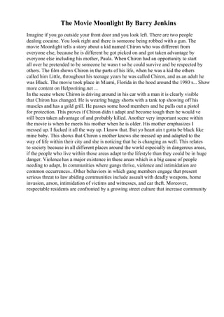 The Movie Moonlight By Barry Jenkins
Imagine if you go outside your front door and you look left. There are two people
dealing cocaine. You look right and there is someone being robbed with a gun. The
movie Moonlight tells a story about a kid named Chiron who was different from
everyone else, because he is different he got picked on and got taken advantage by
everyone else including his mother, Paula. When Chiron had an opportunity to start
all over he pretended to be someone he wasn t so he could survive and be respected by
others. The film shows Chiron in the parts of his life, when he was a kid the others
called him Little, throughout his teenage years he was called Chiron, and as an adult he
was Black. The movie took place in Miami, Florida in the hood around the 1980 s... Show
more content on Helpwriting.net ...
In the scene where Chiron is driving around in his car with a man it is clearly visible
that Chiron has changed. He is wearing baggy shorts with a tank top showing off his
muscles and has a gold grill. He passes some hood members and he pulls out a pistol
for protection. This proves if Chiron didn t adapt and become tough then he would ve
still been taken advantage of and probably killed. Another very important scene within
the movie is when he meets his mother when he is older. His mother emphasizes I
messed up. I fucked it all the way up. I know that. But yo heart ain t gotta be black like
mine baby. This shows that Chiron s mother knows she messed up and adapted to the
way of life within their city and she is noticing that he is changing as well. This relates
to society because in all different places around the world especially in dangerous areas,
if the people who live within those areas adapt to the lifestyle than they could be in huge
danger. Violencehas a major existence in these areas which is a big cause of people
needing to adapt, In communities where gangs thrive, violence and intimidation are
common occurrences...Other behaviors in which gang members engage that present
serious threat to law abiding communities include assault with deadly weapons, home
invasion, arson, intimidation of victims and witnesses, and car theft. Moreover,
respectable residents are confronted by a growing street culture that increase community
 
