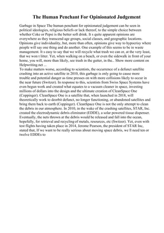 The Human Penchant For Opinionated Judgement
Garbage in Space The human penchant for opinionated judgement can be seen in
political ideologies, religious beliefs or lack thereof, to the simple choice between
whether Coke or Pepsi is the better soft drink. It s quite apparent opinions are
everywhere as they transcend age groups, social classes, and geographic locations.
Opinions give individuality, but, more than often, opinions give way to hypocrisy where
people will say one thing and do another. One example of this seems to be in waste
management. It s easy to say that we will recycle what trash we can or, at the very least,
that we won t litter. Yet, when walking on a beach, or even the sidewalk in front of your
home, you will, more than likely, see trash in the gutter, in the... Show more content on
Helpwriting.net ...
To make matters worse, according to scientists, the occurrence of a defunct satellite
crashing into an active satellite in 2010, this garbage is only going to cause more
trouble and potential danger as time presses on with more collisions likely to occur in
the near future (Switzer). In response to this, scientists from Swiss Space Systems have
even begun work and created what equates to a vacuum cleaner in space, investing
millions of dollars into the design and the ultimate creation of CleanSpace One
(Coppinger). CleanSpace One is a satellite that, when launched in 2018, will
theoretically work to deorbit defunct, no longer functioning, or abandoned satellites and
bring them back to earth (Coppinger). CleanSpace One is not the only attempt to clean
the debris in our atmosphere. In 2010, in the wake of the crashing satellites, STAR, Inc.
created the electrodynamic debris eliminator (EDDE), a solar powered tissue dispenser.
Eventually, the nets thrown at the debris would be released and fall into the ocean,
hopefully, for retrieval and recycling of metals, resources, etc (Switzer). Yet, even with
test flights having taken place in 2014, Jerome Pearson, the president of STAR Inc,
stated that, If we want to be really serious about moving space debris, we ll need ten or
twelve EDDEs to
 
