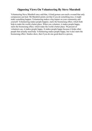 Opposing Views On Volunteering By Steve Maraboli
Volunteering Steve Maraboli once said that, A kind gesture can reach a wound that only
compassion can heal. Mr.Maraboli points out that if you do something nice, it might
make something happen. Volunteering makes a big impact on your community and
yourself. Volunteering makes people happier, starts the boomerang effect, which both
help to make the world a better place. When you volunteer, it makes people happy,
starts the boomerang effect, which make the world a better place. 96 percent of
volunteers say, it makes people happy. It makes people happy because it helps other
people that actually need help. Volunteering makes people happy, but it also starts the
boomerang effect. Studies show, that if you do one good deed to a person,
 