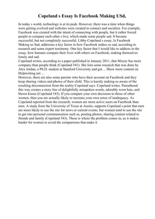 Copeland s Essay Is Facebook Making USd,
In today s world, technology is at its peak. However, there was a time when things
were getting evolved and websites were created to connect and socialize. For example,
Facebook was created with the intent of connecting with people, but it rather forced
people to compare each other s live, which made some people sad. It became
successful, but not completely successful. Libby Copeland s essay, Is Facebook
Making us Sad, addresses a key factor in how Facebook makes us sad, according to
research and some expert testimony. One key factor that I would like to address in the
essay, how humans compare their lives with others on Facebook, making themselves
lonely and sad.
Copeland writes, according to a paper published in January 2011, that Misery has more
company than people think (Copeland 541). She lists some research that was done by
Alex Jordan, a Ph.D. student at Stanford University and got ... Show more content on
Helpwriting.net ...
However, there are also some parents who have their account on Facebook and they
keep sharing videos and photos of their child. This is keenly making us aware of the
resulting disconnection from the reality Copeland says. Copeland writes. Parenthood
this way creates a story line of delightfully misspoken words, adorably worn hats, and
blown kisses (Copeland 543). If you compare your own decisions to those of other
women, then you are actually likely to increase your own sense of inadequacy. As
Copeland reported from the research, women are more active users on Facebook than
men. A study from the University of Texas at Austin, supports Copeland s point that men
are more likely to use the site for news or current events, but women tend to use the site
to get into personal communication such as, posting photos, sharing content related to
friends and family (Copeland 543). These is where the problem comes in, as it makes
harder for women to avoid the comparisons that make it
 