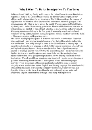 Why I Want To Be An Immigration To You Essay
In December of 2005, my family and I came to the United States from the Dominican
Republic. I came to the United States because my parents wanted to provide my
siblings and I a better future. In my hometown, The U.S is considered the country of
opportunities. At that time, I was oblivious and unaware of what was going on. I did
not understand why I had to move across the world. When we came to United States,
my family and I had to live with my grandfather. He shared his home and provided us
with anything we needed. It was difficult adjusting to a new culture and environment.
When my parents enrolled me in the first grade, I was really scared and confused. I
remember crying and my teachers calling my parents because I did not want to be there.
... Show more content on Helpwriting.net ...
The school would purposely put us in different classrooms, to separate us from each
other. Although I was lowered a grade because of my lack of knowledge in English, I
now realize that I was lucky enough to come to the United States at an early age. It is
easier to understand a new language as a kid. All throughout elementary school, I was
an English Language Learner. Being a transfer student from a Spanish speaking
country to a foreign country was probably the hardest thing that I have ever dealt with.
In class, the teachers would make me read aloud. I did not like reading in class
because I knew that I was going to mispronounce a word and my classmates would
laugh at me. When I would learn something new in school, I would always be eager to
go home and tell my parents about it. I was exposed to two different languages
everyday. From living in an all Spanish speaking household to going to school
everyday where teachers told us that English was the only language that was allowed to
speak in the classroom. We would be scolded by the teacher, when we would talk
Spanish. If it was not for them, I would not be able to fluently speak, write and
understand English. I realized that although I had many bad experiences
 