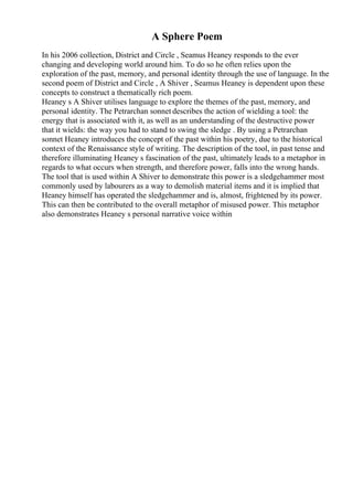 A Sphere Poem
In his 2006 collection, District and Circle , Seamus Heaney responds to the ever
changing and developing world around him. To do so he often relies upon the
exploration of the past, memory, and personal identity through the use of language. In the
second poem of District and Circle , A Shiver , Seamus Heaney is dependent upon these
concepts to construct a thematically rich poem.
Heaney s A Shiver utilises language to explore the themes of the past, memory, and
personal identity. The Petrarchan sonnet describes the action of wielding a tool: the
energy that is associated with it, as well as an understanding of the destructive power
that it wields: the way you had to stand to swing the sledge . By using a Petrarchan
sonnet Heaney introduces the concept of the past within his poetry, due to the historical
context of the Renaissance style of writing. The description of the tool, in past tense and
therefore illuminating Heaney s fascination of the past, ultimately leads to a metaphor in
regards to what occurs when strength, and therefore power, falls into the wrong hands.
The tool that is used within A Shiver to demonstrate this power is a sledgehammer most
commonly used by labourers as a way to demolish material items and it is implied that
Heaney himself has operated the sledgehammer and is, almost, frightened by its power.
This can then be contributed to the overall metaphor of misused power. This metaphor
also demonstrates Heaney s personal narrative voice within
 