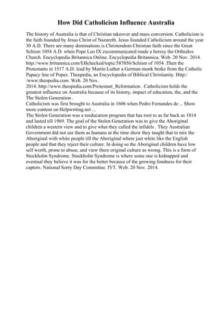 How Did Catholicism Influence Australia
The history of Australia is that of Christian takeover and mass conversion. Catholicism is
the faith founded by Jesus Christ of Nazareth. Jesus founded Catholicism around the year
30 A.D. There are many dominations is Christendom Christian faith since the Great
Schism 1054 A.D. when Pope Leo IX excommunicated made a heresy the Orthodox
Church. Encyclopedia Britannica Online. Encyclopedia Britannica. Web. 20 Nov. 2014.
http://www.britannica.com/EBchecked/topic/587056/Schism of 1054 .Then the
Protestants in 1517 A.D. lead by Martin Luther a German monk broke from the Catholic
Papacy line of Popes. Theopedia, an Encyclopedia of Biblical Christianity. Http:/
/www.theopedia.com. Web. 20 Nov.
2014. http://www.theopedia.com/Protestant_Reformation . Catholicism holds the
greatest influence on Australia because of its history, impact of education, the, and the
The Stolen Generation .
Catholicism was first brought to Australia in 1606 when Pedro Fernandes de ... Show
more content on Helpwriting.net ...
The Stolen Generation was a reeducation program that has root to as far back as 1814
and lasted till 1969. The goal of the Stolen Generation was to give the Aboriginal
children a western view and to give what they called the infidels . They Australian
Government did not see them as humans at the time show they taught that to mix the
Aboriginal with white people till the Aboriginal where just white like the English
people and that they reject their culture. In doing so the Aboriginal children have low
self worth, prone to abuse, and view there original culture as wrong. This is a form of
Stockholm Syndrome. Stockholm Syndrome is where some one is kidnapped and
eventual they believe it was for the better because of the growing fondness for their
captors. National Sorry Day Committee. IVT. Web. 20 Nov. 2014.
 