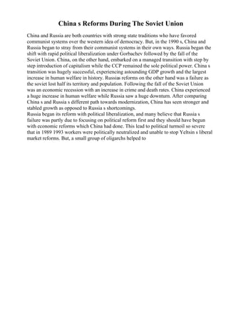 China s Reforms During The Soviet Union
China and Russia are both countries with strong state traditions who have favored
communist systems over the western idea of democracy. But, in the 1990 s, China and
Russia began to stray from their communist systems in their own ways. Russia began the
shift with rapid political liberalization under Gorbachev followed by the fall of the
Soviet Union. China, on the other hand, embarked on a managed transition with step by
step introduction of capitalism while the CCP remained the sole political power. China s
transition was hugely successful, experiencing astounding GDP growth and the largest
increase in human welfare in history. Russias reforms on the other hand was a failure as
the soviet lost half its territory and population. Following the fall of the Soviet Union
was an economic recession with an increase in crime and death rates. China experienced
a huge increase in human welfare while Russia saw a huge downturn. After comparing
China s and Russia s different path towards modernization, China has seen stronger and
stabled growth as opposed to Russia s shortcomings.
Russia began its reform with political liberalization, and many believe that Russia s
failure was partly due to focusing on political reform first and they should have begun
with economic reforms which China had done. This lead to political turmoil so severe
that in 1989 1993 workers were politically neutralized and unable to stop Yeltsin s liberal
market reforms. But, a small group of oligarchs helped to
 