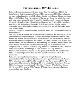 The Consequences Of Video Games
In the modern gaming industry with main stream Role Playing Games (RPGs), the
battle between the two sub genres (Western RPGs and Japanese RPGs) have taken over
the mass media discussions on which is better than the other. Despite this, the nominated
RPGs in 2017 of Best Role Playing Game of the year has shown that split in the society
with great games such as Divinity: Original Sin 2 and Persona 5. However, in the past
Western RPGs such as Mass Effect (2008) and Dragon Age: Origins (2009) have both
won this award, dominating in the market through pandering towards the gaming
community with precise implementations and uses that draw towards the market better
than Japanese RPGs.
The way video games are nominated for the awards is they are ... Show more content on
Helpwriting.net ...
This to show how Western RPGs pick up in any slack Japanese RPGs don t with certain
game mechanics that people rely on to have that challenge and immersion in the game.
Despite this, there is the argument about the award shows that are exclusively for either
Western or Japanese video games, and whether The Game Awards is valid in being used
since Western RPGs are dominating in the community and hence the market. In fact, The
Game Awards is a show that uses an international jury and as stated before, uses
companies such as Microsoft, Nintendo, Sony Interactive Entertainment, and Activision
on the advisory board in the first place. Both Nintendo and Sony Interactive
Entertainment are operated in Japan and thus giving both Western RPGs and Japanese
RPGs a chance compared to a show that there isn t a bias towards a side in this
controversy.
In the same fashion of immersion, the use of expression through character
customization and the experience throughout the game greatly coincides with Western
RPGs rather than Japanese RPGs. This is due to the fact that in Japanese RPGs the
consumer is told a story rather than being able to be a part of the story, like in Western
RPGs. As discussed in an article called The Rise of Western RPGs by Stace Harman
(2014), in the 1980s to early 1990s, Western RPGs developed a complex alignments
system to help adapt the player
 