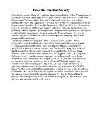 Essay On Homeland Security
Class, Good evening, I hope all is well and thank you to all of my fellow Veterans today. I
have found this week s reading to provide great substance and overview of the role the
Department of Defense and the Army and Air National Guard plays in relation to
Homeland Security. The Department of Defense plays a vital role in conjunction with the
Department of Homeland Security. The Department of Defense offers several assets that
boosts the Department of Homeland Security s abilities. The assets being intelligence
gathering, CBRNE response, special operations, and personnel augmentation. Intelligence
assets within the Department of Defense include the National Security Agency, the
National Reconnaissance Office, the National Imagery and Mapping... Show more
content on Helpwriting.net ...
These assets are the following. U.S. Army Technical Escort Unit U.S. Army
Edgewood Chemical and Biological Center U.S. Army Medical Command Special
Medical Augmentation Response Teams and Regional Medical Commands U.S.
Army Medical Research Institute for Infectious Diseases U.S. Navy Environmental
Health Center U.S. Marine Corps Chemical Biological Incident Response Force
National Guard Weapons of Mass Destruction Civil Support Teams U.S. Army 52nd
Ordnance Group (explosive ordnance disposal) I actually personally served on a
Weapons of Mass Destruction Civil Support Team for six years and I can personally
say that these teams are by far better prepared for a WMD attack than any other
civilian or law enforcement agency. The WMD CST are actually responsible for
providing subject matter expertise to the civil authorities in the event of a CBRNE
attack. Another great asset that the Department of Defense provides to The Department
of Homeland Security is their ability to augment personnel to assist the civil authorities.
An example would be like following the attacks of 9/11 and the National Guard
provided site security in New York City and the Washington DC. The National Guard
also provided assistance at the border and in
 