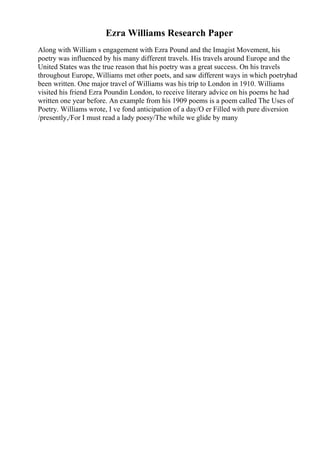 Ezra Williams Research Paper
Along with William s engagement with Ezra Pound and the Imagist Movement, his
poetry was influenced by his many different travels. His travels around Europe and the
United States was the true reason that his poetry was a great success. On his travels
throughout Europe, Williams met other poets, and saw different ways in which poetryhad
been written. One major travel of Williams was his trip to London in 1910. Williams
visited his friend Ezra Poundin London, to receive literary advice on his poems he had
written one year before. An example from his 1909 poems is a poem called The Uses of
Poetry. Williams wrote, I ve fond anticipation of a day/O er Filled with pure diversion
/presently,/For I must read a lady poesy/The while we glide by many
 