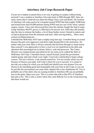 Atterbury Job Corps Research Paper
If your not a student or parent there is no way of getting on campus without being
arrested! I was a student at Atterbury Job corps back in 2006 through 2007, there are
many stories that I could tell you about the things I have seen and heard. The location
of Atterbury Job corps used to be a hospital around WWII that had roughly 9,000 beds
and treated more than 85,000 patients during WWII and was one of the Army s plastic
surgery centers. I have also discovered that when the military bought the land to make
Camp Atterbury MANY graves (1,300) had to be moved. now while they did actually
take the time to exhume the bodies, a lot of those bodies weren t buried in caskets and
so had no protection from the elements and such. while moving bodies,... Show more
content on Helpwriting.net ...
I attended the McKinney Job Corps a mighty long time ago. I remeber being so scared
because the girls were aggressive and down right direspectful to the instructors. No
matter what your story there is always someone that has been through so much moroe
than yourself. I was appreciative to have a roof over my head/food on the table and
educators that encouraged me to dream, believe, seek and presevere. The Center
Director was compassionate and called me by my name as he walked the halls of
McKinney Job Corps. I attended classes, stayed focused, joined the government
student group, and read a book every night. I received a scholarship to begin college
courses. The rest is history. Look around yourselves. You are exactly where you are
because of choices you made. Job Corps is there for you to succeed . It is meant to
provide you a place by which you can build and rebuild your own dreams.You can
choose to do something good and meaningful with your time in Job Corps or you can
be just like the environment you came from. Spoken like a true Atterburian lol. You re
probably one of the idiots who are causing trouble in Atterbury OR you are probably
new to the game. Open your eyes. This is a center that told us that 85% of Atterbury
had aids or hiv. This is also a center where they said, Bobcats live in the woods knowing
that those woods are
 