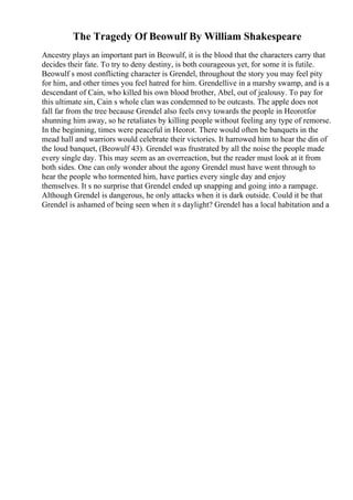 The Tragedy Of Beowulf By William Shakespeare
Ancestry plays an important part in Beowulf, it is the blood that the characters carry that
decides their fate. To try to deny destiny, is both courageous yet, for some it is futile.
Beowulf s most conflicting character is Grendel, throughout the story you may feel pity
for him, and other times you feel hatred for him. Grendellive in a marshy swamp, and is a
descendant of Cain, who killed his own blood brother, Abel, out of jealousy. To pay for
this ultimate sin, Cain s whole clan was condemned to be outcasts. The apple does not
fall far from the tree because Grendel also feels envy towards the people in Heorotfor
shunning him away, so he retaliates by killing people without feeling any type of remorse.
In the beginning, times were peaceful in Heorot. There would often be banquets in the
mead hall and warriors would celebrate their victories. It harrowed him to hear the din of
the loud banquet, (Beowulf 43). Grendel was frustrated by all the noise the people made
every single day. This may seem as an overreaction, but the reader must look at it from
both sides. One can only wonder about the agony Grendel must have went through to
hear the people who tormented him, have parties every single day and enjoy
themselves. It s no surprise that Grendel ended up snapping and going into a rampage.
Although Grendel is dangerous, he only attacks when it is dark outside. Could it be that
Grendel is ashamed of being seen when it s daylight? Grendel has a local habitation and a
 