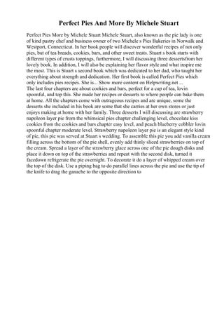 Perfect Pies And More By Michele Stuart
Perfect Pies More by Michele Stuart Michele Stuart, also known as the pie lady is one
of kind pastry chef and business owner of two Michele s Pies Bakeries in Norwalk and
Westport, Connecticut. In her book people will discover wonderful recipes of not only
pies, but of tea breads, cookies, bars, and other sweet treats. Stuart s book starts with
different types of crusts toppings, furthermore, I will discussing three dessertsfrom her
lovely book. In addition, I will also be explaining her flavor style and what inspire me
the most. This is Stuart s second book which was dedicated to her dad, who taught her
everything about strength and dedication. Her first book is called Perfect Pies which
only includes pies recipes. She is... Show more content on Helpwriting.net ...
The last four chapters are about cookies and bars, perfect for a cup of tea, lovin
spoonful, and top this. She made her recipes or desserts to where people can bake them
at home. All the chapters come with outrageous recipes and are unique, some the
desserts she included in his book are some that she carries at her own stores or just
enjoys making at home with her family. Three desserts I will discussing are strawberry
napoleon layer pie from the whimsical pies chapter challenging level, chocolate kiss
cookies from the cookies and bars chapter easy level, and peach blueberry cobbler lovin
spoonful chapter moderate level. Strawberry napoleon layer pie is an elegant style kind
of pie, this pie was served at Stuart s wedding. To assemble this pie you add vanilla cream
filling across the bottom of the pie shell, evenly add thinly sliced strawberries on top of
the cream. Spread a layer of the strawberry glace across one of the pie dough disks and
place it down on top of the strawberries and repeat with the second disk, turned it
facedown refrigerate the pie overnight. To decorate it do a layer of whipped cream over
the top of the disk. Use a piping bag to do parallel lines across the pie and use the tip of
the knife to drag the ganache to the opposite direction to
 