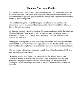 Sandion, Nicaragua Conflict
It is very important to analyze the evolution that has taken Latin America because many
countries have made lobbying and plan strategies that have served to encourage better
structure and have significant growth in this area, though often stagnate countries and are
limited in their development.
This will be to analyze the case of Nicaragua, where Sandino was a critical piece
representing a key to liberation and democracy in their country, in addition to being a
hero to the entire population.
As time and watch the victories of Sandino, Nicaragua was formed within the Sandinista
National Liberation Front, which greatly confused many people because taking as
reference to Sandino in its ideology. That s why today s confused society between
Sandino and the FSLN.
In this paper we analyze the existent relationship between the pure ideology of Sandino
and the FSLN as a movement of social regeneration, so that they have better bases and is
fully what I was looking Sandino in relation to the Sandinista National Liberation Front.
The non existent relationship between the pure ideology of Sandino and the FSLN as a
movement of social regeneration.
We must remember that Sandino was instrumental to the political formation of
Nicaragua, because he was a patriot and revolutionary who had the main ideology
positively change your country to achieve a restructuring and watch them grow to
Nicaragua. Sandino also sought at all times to make it a democracy based within the
structure
 
