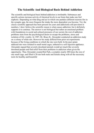 The Scientific And Biological Basis Behind Addiction
The scientific and biological basis behind addiction is irrefutable. Substances and
specific actions increase activity of chemical levels in our brain that make one feel
euphoric. Depending on what drug and act in which one partakes different neurons fire in
the synaptic gap, the more frequent the intake the more dependent you become. Yet, the
classic scientific approach has been present for years and addictionis still prevalent in
numbers. I don t believe the scientific reason is what causes addiction; but it definitely
supports it to continue. The answer is not biological but rather an emotional problem
with foundations in social and cultural pressures of our society the root of addiction
problems stem from the psychological desire to escape the problems, stress and
isolation of life s reality. In 1987, Dr. Bruce K. Alexander conducted an addiction study
on a colony of white rats. However his study differed from prior rat experiments
because of the living conditions in which the rats were held. In the past opiate
addicted rats were isolated in small metal cages, tethered to a self injection appliance.
Alexander argued that severely desolated animals would act much like severely
desolated people and find relief from their problems in addiction when given the
opportunity. Thus Alexander created Rat Park, a complex nearly 200 times the size of
one small cage, and filled it 20 rats both male and female along with all the necessary
tools for healthy and bountiful
 