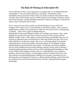 The Role Of Montag In Fahrenheit 451
It was a pleasure to burn. It was a pleasure to see things eaten, to see things blackened
and changed. It s the year 2020, and Kanye is president. All books have been
annihilated, and no one spoke of them. Once you decide to take the risk and have hold
on books, they will be burned, and you will be arrested. Guy Montagis a fireman, and his
job to burn the books, instead of putting out the fires. However, he begins to question the
system, after working this job for years.
First, I want you to envision a country, go ahead and choose one out of the 195
countries. Now, choose a city, I can guarantee you that there s plenty. Lastly, choose a
neighborhood, whether it be a good one or a bad one. Now that you have a setting,begin
to imagine ... Show more content on Helpwriting.net ...
Montag did not listen, and Mildred s friends were starting to get anxious. That s when,
Montag left, and he left to get a book, a poem to be exact. He was going mad, but
Mildred wouldn t allow it. She simply covered up the truth, and said that each year, the
fireman are allowed to take one book home to show their families just how silly it was.
Faber told him to say that was exactly what it was, so Montag agreed. So he started
reading the poem, slowly and steadily, and while reading, one of Mildred s friends
started tearing up. He continued to read, till the very last line, and when he finished,
she was crying. Mildred was now mad at Montag, and they all left, upset at Montag. I
found this part particularly climatic, because of how Montag pulled something as risky
as this. Problem after problem, another one arose. Although there were continuous
problems, this next one I believe, was the biggest climax. It started with a call, a call
that someone was found holding books. Montag was a fireman, so he had to see to it
that the books were disposed of. On the way, Beatty talked to Montag, and told him that
he would be the one to burn the books this time. Clueless, Montag hesitantly agreed.
Shockingly,
 