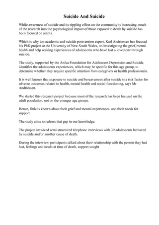 Suicide And Suicide
While awareness of suicide and its rippling effect on the community is increasing, much
of the research into the psychological impact of those exposed to death by suicide has
been focused on adults.
Which is why top academic and suicide postvention expert, Karl Andriessen has focused
his PhD project at the University of New South Wales, on investigating the grief, mental
health and help seeking experiences of adolescents who have lost a loved one through
suicide.
The study, supported by the Anika Foundation for Adolescent Depression and Suicide,
identifies the adolescents experiences, which may be specific for this age group, to
determine whether they require specific attention from caregivers or health professionals.
It is well known that exposure to suicide and bereavement after suicide is a risk factor for
adverse outcomes related to health, mental health and social functioning, says Mr
Andriessen.
We started this research project because most of the research has been focused on the
adult population, not on the younger age groups.
Hence, little is known about their grief and mental experiences, and their needs for
support.
The study aims to redress that gap in our knowledge.
The project involved semi structured telephone interviews with 39 adolescents bereaved
by suicide and/or another cause of death.
During the interview participants talked about their relationship with the person they had
lost, feelings and needs at time of death, support sought
 