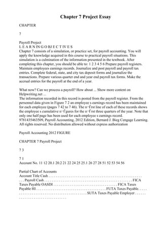 Chapter 7 Project Essay
CHAPTER
7
Payroll Project
L E A R N IN G O BJ E C T IV E S
Chapter 7 consists of a simulation, or practice set, for payroll accounting. You will
apply the knowledge acquired in this course to practical payroll situations. This
simulation is a culmination of the information presented in the textbook. After
completing this chapter, you should be able to: 1 2 3 4 5 6 Prepare payroll registers.
Maintain employees earnings records. Journalize and post payroll and payroll tax
entries. Complete federal, state, and city tax deposit forms and journalize the
transactions. Prepare various quarter end and year end payroll tax forms. Make the
accrual entries for the payroll at the end of a year.
What now? Can we process a payroll? How about ... Show more content on
Helpwriting.net ...
The information recorded in this record is posted from the payroll register. From the
personnel data given in Figure 7 2 an employee s earnings record has been maintained
for each employee (pages 7 42 to 7 46). The п¬Ѓrst line of each of these records shows
the employee s cumulative п¬Ѓgures for the п¬Ѓrst three quarters of the year. Note that
only one half page has been used for each employee s earnings record.
9781435463509, Payroll Accounting, 2012 Edition, Bernard J. Bieg Cengage Learning.
All rights reserved. No distribution allowed without express authorization
Payroll Accounting 2012 FIGURE
CHAPTER 7 Payroll Project
7 3
7 1
Account No. 11 12 20.1 20.2 21 22 24 25 25.1 26 27 28 51 52 53 54 56
Partial Chart of Accounts
Account Title Cash . . . . . . . . . . . . . . . . . . . . . . . . . . . . . . . . . . . . . . . . . . . . . . . . . . .
. . . Payroll Cash . . . . . . . . . . . . . . . . . . . . . . . . . . . . . . . . . . . . . . . . . . . . . . . . FICA
Taxes Payable OASDI . . . . . . . . . . . . . . . . . . . . . . . . . . . . . . . . . . . FICA Taxes
Payable HI . . . . . . . . . . . . . . . . . . . . . . . . . . . . . . . . . . . . . . FUTA Taxes Payable. . . . .
. . . . . . . . . . . . . . . . . . . . . . . . . . . . . . . . . . . . . SUTA Taxes Payable Employer . . . . . .
. . . . . . . . . . . . . . . . . . . . . . . . . .
 