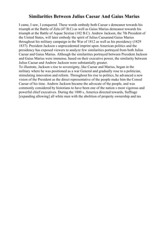 Similarities Between Julius Caesar And Gaius Marius
I came, I saw, I conquered. These words embody both Caesar s demeanor towards his
triumph at the Battle of Zela (47 B.C) as well as Gaius Marius demeanor towards his
triumph at the Battle of Aquae Sextiae (102 B.C). Andrew Jackson, the 7th President of
the United States, will later embody the spirit of Julius Caesarand Gaius Marius
throughout his military campaign in the War of 1812 as well as his presidency (1829
1837). President Jackson s unprecedented imprint upon American politics and the
presidency has exposed viewers to analyze few similarities portrayed from both Julius
Caesar and Gaius Marius. Although the similarities portrayed between President Jackson
and Gaius Marius were immense, based on their executive power, the similarity between
Julius Caesar and Andrew Jackson were substantially greater.
To illustrate, Jackson s rise to sovereignty, like Caesar and Marius, began in the
military where he was positioned as a war General and gradually rose to a politician,
stimulating innovation and reform. Throughout his rise to politics, he advanced a new
vision of the President as the direct representative of the people make him the Consul
Caesar of his time. Andrew Jackson became the advocate of the people, and was
commonly considered by historians to have been one of the nation s most vigorous and
powerful chief executives. During the 1800 s, America directed towards, Suffrage
[expanding allowing] all white men with the abolition of property ownership and tax
 