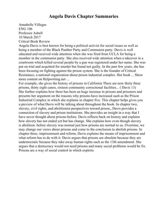 Angela Davis Chapter Summaries
Annabelle Villegas
ENG 106
Professor Asbell
10 March 2017
Critical Book Review
Angela Davis is best known for being a political activist for social issues as well as
being a member of the Black Panther Party and Communist party. Davis is well
educated and received wide attention when she was fired from UCLA for being a
member in the communist party. She also received wide attention when a takeover in a
courtroom which killed several people by a gun was registered under her name. She was
put on trial and acquitted for murder but found not guilty. In the past few years, she has
been focusing on fighting against the prison system. She is the founder of Critical
Resistance, a national organization about prison industrial complex. Her book ... Show
more content on Helpwriting.net ...
For example, she gives the history of prisons in California There are now thirty three
prisons, thirty eight canos, sixteen community correctional facilities... ( Davis 13)
She further explains how there has been an huge increase in prisons and prisoners and
presents her argument on the reasons why prisons have increased such as the Prison
Industrial Complex in which she explains in chapter five. This chapter helps gives you
a preview of what Davis will be talking about throughout the book. In chapter two,
slavery, civil rights, and abolitionist perspectives toward prison,, Davis provides a
connection of slavery and prison institutions. She provides an insight in a way that I
have never thought about prisons before. Davis reflects back on history and explains
how slavery has not ended yet but has change. She explains how even though slavery
is abolition. before slavery was normal just how prisons are normal to us. Overtime, we
may change our views about prisons and come to the conclusion to abolish prisons. In
chapter three, imprisonment and reform, Davis explains the means of imprisonment and
what reform has to do with it. Davis argues that prisons are obsolete because they are
undemocratic because they take away human rights such as the 13th amendment. She
argues that a democracy would not need prisons and many social problems would be fix.
Prisons are a way of social control in which exploits
 