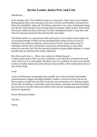 Kevlar Leather Jacket Pros And Cons
Introduction
In the decades since I first climbed on top of a motorcycle, I have seen a lot of changes.
Riding partners have come and gone, laws have evolved, and the public s perception of
bikers has, thankfully, improved. The biking community is in a state of perpetual change,
just like the world around it, but one thing remains constant: leather jackets. Both stylish
and secure, leather has been relied upon by bikers throughout history to keep them safe
from the elements and protect them during falls and crashes.
The leather jacket is as synonymous with motorcycles as two wheels and an engine, but
an increasing number of bikers are leaving behind their leather jackets in favor of
alternatives of a different material, such as mesh or Kevlar. Some readers may be
unfamiliar with the latter, which hasn t received as much publicity as some other
protective materials, but if Kevlar motorcycle jackets can gain global attention, it is quite
possible they can dethrone their leather opponents.
But what exactly does a ... Show more content on Helpwriting.net ...
Leather jackets tend to offer very poor ventilation, even when they are fitted with mesh
vents. If you live in a cold climate, this likely won t be a problem, but those who attempt
to ride in a leather motorcycle jacket during warmer months will be putting themselves at
risk of heat stroke.
Cruel
As the world becomes increasingly more mindful, the cruelty associated with leather
jackets becomes a bigger and bigger problem. Leather, as most of us know but do our
best to ignore, is made from the skin of animals, most commonly cows. Killing animals
for the sake of clothing is, admittedly, pretty horrendous, and many animal loving bikers
have moved on to textile motorcycle jackets while actively campaigning against leather
protective equipment.
Kevlar Motorcycle Jackets
The Pros
Strong
 