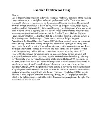 Roadside Construction Essay
Abstract
Due to the growing population and overly congested roadways, numerous of the roadside
construction sites occur at night to reduce the problems of traffic. These sites have
continually shown problems caused by their unnatural lighting solutions. The essential
problem brought to attention is that of safety, caused by the poor vision, bright lights,
shadows, and the glare created by the current lighting types being used. While looking at
these different forms of lighting, one will be able to see and understand which the best
permanent solution for roadside construction is. Portable Towers, Balloon Lighting,
Headlights, Droplights/Floodlights will all be looked at as possible solutions, as well as
the advantages and disadvantages ... Show more content on Helpwriting.net ...
According to the Signal Detection Theory (SDT), in these events, I would be considered
a miss. (Foley, 2010) I am driving through and because the lighting is so strong or so
poor, I miss the workers instructions and sometimes even the workers themselves. I also
have seen sites where I can see the workers fine but it seems like they cannot see the
vehicles approaching, which will also be considered a miss according to the SDT,
(Foley, 2010) which can be warning signs for a possible future serious accident and
exponential problems. When one cannot see the workers instructions clearly, it is very
easy to mistake what they say, thus causing a false alarm. (Foley, 2010) According to
the SDT, in this case would be a mistake what you see or hear on the roadside due to the
poor lighting conditions (Physical Stimulus) that cause one to perceive something
incorrectly. (Foley, 2010) The problem we are looking at now is the insufficient amount
of lighting on roadside construction sites. Most of the time these construction sites have
workers working late at night well into the early morning, (Huckabee, 2009) which in
this case is an example of top down processing. (Foley, 2010) The physical stimulus,
which is the lighting issue, is not sufficient to determine the perception of the light. The
mental factors play an essential
 