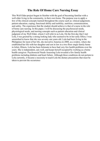 The Role Of Home Care Nursing Essay
This Well Elder project began in October with the goal of becoming familiar with a
well elder living in the community, in their own home. The purpose was to apply a
few of the clinical concepts learned throughout the course such as: clinical judgement,
patient education, coping, functional ability and mobility, nutrition, communication,
and safety. The experience that the student should achieve is that of a nurse in the role
of home care nursing. In this paper, I will be discussing the psychosocial needs,
physiological needs, and nursing concepts such as patient education and clinical
judgment of my Well Elder, whom I will refer to as Lola. On the first day that I met
Lola, I was greeted by a strong looking lady who seemed to be in her early fifties; I was
astonished to know that she was seventy one years old. Lola had been living in the
Philippines for most of her life, she moved to America in 2008, as a widow, where she
established her life with her daughter and son in law in a two floor single family home
in Joliet, Illinois. Lola has been fortunate to have had very few health problems over the
years. She is independent, eats well, and keeps herself occupied by working as a home
health caregiver. Psychosocial Needs Assessing Lola revealed a few family health
problems including diabetes and heart failure. Although these conditions do not pertain to
Lola currently, it became a necessity to teach Lola the dietary precautions that must be
taken to prevent the occurrence
 